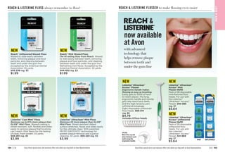 C8 | 195
194 | C8
BAT
H

BOD
Y
REACH  LISTERINE FLOSS always remember to floss!
Enjoy these special prices and exclusive offers only when you shop with an Avon Representative. Enjoy these special prices and exclusive offers only when you shop with an Avon Representative.
REACH  LISTERINE FLOSSER to make flossing even easier
Listerine®
Ultraclean®
Access®
Flosser
Ergonomic handle makes
flossing as easy as brushing.
Easily gets to 100% of hard-
to-reach places. The long,
ergonomic handle and nonslip
grip help reach back teeth,
and the high-tenacity yarn
withstands breakage.
Eight disposable unflavored
floss heads. 505-314
reg. $6
$4.79
includes 8 floss heads
TO USE:
Move floss up and
down between each
tooth using the
ergonomic handle.
Listerine®
Ultraclean®
Access®
Mint
Flosser Refill
Pack of 28 disposable
mint-flavored floss
heads. For use with
the Listerine®
Ultraclean®
Access®
Flosser. 510-085
reg. $7
$5.64
Listerine®
Ultraclean®
Access®
Unflavored
Flosser Refill
Pack of 28 disposable
unflavored floss
heads. For use with
the Listerine®
Ultraclean®
Access®
Flosser. 521-969
reg. $7
$5.64
NEW NEW
NEW
MINT UNFLAVORED
Reach®
Unflavored Waxed Floss
Waxed to slide easily between
teeth, removing plaque and food
particles, and cleaning between
teeth and under the gum line.
Accepted by the American Dental
Association. 55 yards.
505-238 reg. $3
$1.99
Reach®
Mint Waxed Floss
The #1 selling floss from Reach. Waxed
to slide easily between teeth, removing
plaque and food particles, and cleaning
between teeth and under the gum line.
Refreshing mint flavor. Accepted by the
American Dental Association. 55 yards.
504-652 reg. $3
$1.99
Listerine®
Cool Mint™
Floss
Removes up to 61% more plaque than
GLIDE®
Mint Floss. Waxed coating is
shred-resistant, soft, flexible and slides
easily to remove plaque that brushing
can’t reach. Mint flavor for the feeling
of clean, fresh breath. 55 yards.
505-261 reg. $5
$3.99
Listerine®
Ultraclean®
Mint Floss
Removes 2X more plaque than GLIDE®
Mint Floss. Shred-resistant ribbed
surface stretches, flexes and slides easily
for the ultimate clean. With patented
MICRO GROOVES®
technology for
greater plaque removal and superior
cleaning. 30 yards. 505-223 reg. $5
$3.99
NEW NEW
NEW NEW
now available
at Avon

with advanced
technology that
helps remove plaque
between teeth and
under the gum line
 