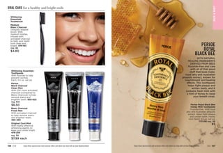 BAT
H

BOD
Y
Enjoy these special prices and exclusive offers only when you shop with an Avon Representative.
WITH NATURAL
HEALING INGREDIENTS
DERIVED FROM BEES
Fluoride-free oral care
with all of that good
stuff that bees make:
royal jelly and Australian
propolis extract, known for
nourishment and healing
effects. This toothpaste
helps fight plaque and
whiten teeth, and it
contains fresh mint with
a hint of honey to keep
your breath clean.
Perioe Royal Black Bee
Honey Mint Toothpaste
Fluoride-free. With royal
jelly and Australian propolis
extract. Helps fight plaque
and whiten teeth. Honey
mint flavor. 3.5 oz. net wt.
777-591 reg. $6
$5
Enjoy these special prices and exclusive offers only when you shop with an Avon Representative.
ORAL CARE for a healthy and bright smile
Blanc Charcoal
Fresh Mint
With activated charcoal
to help remove stains
and brighten teeth.
480-460
Original Cool Mint
With highly effective
whitening agents to
keep your smile bright. 
478-259
reg. $9
$7.99 each
Perioe
Black Charcoal
Clean Mint
With 10X more activated
charcoal (compared to
Blanc Charcoal) to help
remove stains and
brighten teeth. 
820-622
reg. $10
$8.50
Whitening Essentials
Toothpaste
With fluoride to help
prevent cavities.
Each, 5.5 oz. net wt.
Whitening
Essentials
Toothbrush
Medium
Blanc Charcoal
Uniquely shaped
brush. With
medium bristles,
infused with
activated charcoal
to help your teeth
look clean and
bright. 474-162
reg. $6
$4.80
PERIOE
ROYAL
BLACK BEE
C8 | 197
196 | C8
 