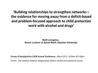 ‘Building relationships to strengthen networks –
the evidence for moving away from a deficit-based
and problem-focused approach to child protection
           work with alcohol and drugs’


                                Wulf Livingston,
               Senior Lecturer in Social Work, Glyndwr University




Conwy & Denbighshire LSCB Annual Conference - March 2013 - 9.00am till 4.00pm

Theme : The interface between safeguarding children, alcohol and substance misuse
 