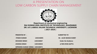 A PRESENTATION ON
LOW CARBON SUPPLY CHAIN MANAGEMENT
PRESENTED BY - SUBMITTED TO
ITNESH KUMAR 1403340095 Mr . ALOK MANAS DUBEY
DEVANSH SINGH 1403340067 Under the Guidance
ANURAG SINGH 1403340045 of MR.VIVEK GUPTA
DIPENDRA KUMAR VERMA 1403340073
Department of mechanical engineering
RAJ KUMAR GOEL INSTITUTE OF TECHNOLOGY, GHAZIABAD
DR. A.P.J.ABDUL KALAM TECHNICAL UNIVERSITY, LUCKNOW
( 2017-2018 )
 