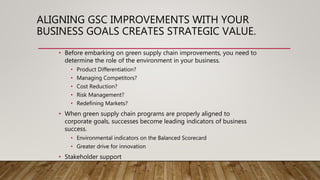 ALIGNING GSC IMPROVEMENTS WITH YOUR
BUSINESS GOALS CREATES STRATEGIC VALUE.
• Before embarking on green supply chain improvements, you need to
determine the role of the environment in your business.
• Product Differentiation?
• Managing Competitors?
• Cost Reduction?
• Risk Management?
• Redefining Markets?
• When green supply chain programs are properly aligned to
corporate goals, successes become leading indicators of business
success.
• Environmental indicators on the Balanced Scorecard
• Greater drive for innovation
• Stakeholder support
 