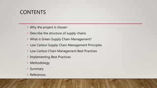 CONTENTS
• Why the project is chosen
• Describe the structure of supply chains
• What is Green Supply Chain Management?
• Low Carbon Supply Chain Management Principles
• Low Carbon Chain Management Best Practices
• Implementing Best Practices
• Methodology
• Summary
• References
 