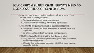 LOW CARBON SUPPLY CHAIN EFFORTS NEED TO
RISE ABOVE THE COST CENTER VIEW.
• LC supply chain projects need to be clearly defined in terms of the
business value to the organization.
• Clear value will gain senior management support.
• Clear value will help secure buy-in from other organizations
• Environmental programs are viewed as business cost centers.
• Environmental, safety, and health (ESH) resources are often scarce in an
organization.
• ESH offices are targeted early during cost cutting programs.
• ESH offices have difficulty articulating their business value.
• Many executives have misconceptions of how green supply chain efforts
will impact their operations.
• Without a clear business value proposition, it is difficult to get executive
support for projects.
 