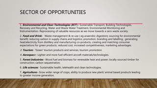 SECTOR OF OPPORTUNITIES
1. Environmental and Clean Technologies (ECT):- Sustainable Transport, Building Technologies,
Recovery and Recycling, Water and Waste Water Treatment, Environmental Monitoring and
Instrumentation. Reprocessing of valuable resources as we move towards a zero waste society.
2. Food and Drink:- Waste management & re-use ( eg anaerobic digestion); sourcing for environmental
benefit; reducing carbon in supply chains and logistics; promotion, branding and labelling ; generating
heat/electricity from distillery and manufacturing co-products, creating and matching consumer
expectations for green products, reduced cost, increased competitiveness, marketing advantages.
3. Tourism:- ‘Green’ tourism products and services, tourism promotion.
4. Aerospace:- Lighter and more fuel-efficient aircraft materials/technologies.
5. Forest Industries:- Wood fuel and biomass for renewable heat and power; locally-sourced timber for
construction; carbon sequestration.
6. Life sciences:- Sustainable health, telehealth and clean technologies.
7. Agriculture:- Grow wider range of crops, ability to produce new plant/ animal based products leading
to greater income generation.
 