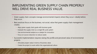 IMPLEMENTING GREEN SUPPLY CHAIN PROPERLY
WILL DRIVE REAL BUSINESS VALUE.
• Green supply chain concepts manage environmental impacts where they occur—ideally before
they occur.
• Best practices focus on the business, not social, value that green supply chain management
creates.
• Align green supply chain goals with business goals
• Evaluate the supply chain as a single life cycle system
• Use environmental analysis as a catalyst for innovation
• Focus on source reduction to reduce waste
• Successful implementation requires raising the profile and perceived value of environmental
projects.
• Articulate project value in terms of business value
• Create the project to work within the organizational culture
 