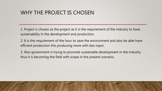 WHY THE PROJECT IS CHOSEN
1. Project is chosen as the project as it is the requirement of the industry to have
sustainability in the development and production.
2. It is the requirement of the hour to save the environment and also be able have
efficient production this producing more with less input.
3. Also government is trying to promote sustainable development in the industry
thus it is becoming the field with scope in the present scenario.
 