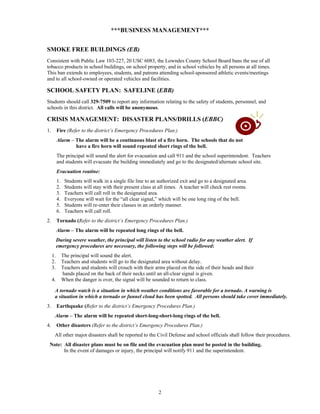 ***BUSINESS MANAGEMENT***


SMOKE FREE BUILDINGS (EB)
Consistent with Public Law 103-227, 20 USC 6083, the Lowndes County School Board bans the use of all
tobacco products in school buildings, on school property, and in school vehicles by all persons at all times.
This ban extends to employees, students, and patrons attending school-sponsored athletic events/meetings
and to all school-owned or operated vehicles and facilities.

SCHOOL SAFETY PLAN: SAFELINE (EBB)
Students should call 329-7509 to report any information relating to the safety of students, personnel, and
schools in this district. All calls will be anonymous.

CRISIS MANAGEMENT: DISASTER PLANS/DRILLS (EBBC)
1.        Fire (Refer to the district’s Emergency Procedures Plan.)
          Alarm – The alarm will be a continuous blast of a fire horn. The schools that do not
                  have a fire horn will sound repeated short rings of the bell.
          The principal will sound the alert for evacuation and call 911 and the school superintendent. Teachers
          and students will evacuate the building immediately and go to the designated/alternate school site.
          Evacuation routine:
          1.    Students will walk in a single file line to an authorized exit and go to a designated area.
          2.    Students will stay with their present class at all times. A teacher will check rest rooms.
          3.    Teachers will call roll in the designated area.
          4.    Everyone will wait for the “all clear signal,” which will be one long ring of the bell.
          5.    Students will re-enter their classes in an orderly manner.
          6.    Teachers will call roll.
2.        Tornado (Refer to the district’s Emergency Procedures Plan.)
          Alarm – The alarm will be repeated long rings of the bell.
          During severe weather, the principal will listen to the school radio for any weather alert. If
          emergency procedures are necessary, the following steps will be followed:
     1.        The principal will sound the alert.
     2.        Teachers and students will go to the designated area without delay.
     3.        Teachers and students will crouch with their arms placed on the side of their heads and their
               hands placed on the back of their necks until an all-clear signal is given.
     4.        When the danger is over, the signal will be sounded to return to class.

      A tornado watch is a situation in which weather conditions are favorable for a tornado. A warning is
      a situation in which a tornado or funnel cloud has been spotted. All persons should take cover immediately.
3.        Earthquake (Refer to the district’s Emergency Procedures Plan.)
      Alarm – The alarm will be repeated short-long-short-long rings of the bell.
4.        Other disasters (Refer to the district’s Emergency Procedures Plan.)
      All other major disasters shall be reported to the Civil Defense and school officials shall follow their procedures.
 Note: All disaster plans must be on file and the evacuation plan must be posted in the building.
       In the event of damages or injury, the principal will notify 911 and the superintendent.




                                                              2
 