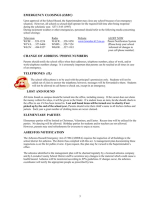 EMERGENCY CLOSINGS (EBBC)
Upon approval of the School Board, the Superintendent may close any school because of an emergency
situation. However, all schools so closed shall operate for the required full time after being reopened
during the scholastic year. S37-13-65 (1987)
During inclement weather or other emergencies, personnel should refer to the following media concerning
school closings:

Television                 Radio                     Website                      ALERT NOW
WCBI . . . 328-1224        WACR . . .328-1050        www.lowndes.k12.ms.us        Parent Notification System
WTVA. . . 327-6464         WSMS . . .328-7124                                     (Please keep your school
WLOV. . . 494-8327         WKOR . . .327-1183                                      informed of changes to
                                                                                  your cell phone number)

CHANGE OF ADDRESS / PHONE NUMBERS
Parents should notify the school office when their addresses, telephone numbers, place of work, and/or
work telephone numbers change. It is extremely important that parents can be reached at all times in case
of an emergency.

TELEPHONES (IL)
      The school office phone is to be used with the principal’s permission only. Students will not be
       called out of class to answer the telephone; however, messages will be forwarded to them. Students
       will not be allowed to call home to check out, except in an emergency.

   LOST AND FOUND
All items found on campus should be turned into the office, including money. If the owner does not claim
the money within five days, it will be given to the finder. If a student loses an item, he/she should check in
the office to see if it has been turned in. Lost and found items will be turned over to charity if not
picked up by the end of the school year. Parents should write their child’s name in all his/her clothes and
jackets. Each year a great number of clothing items are never claimed.

ELEMENTARY PARTIES
Elementary parties will be limited to Christmas, Valentines, and Easter. Recess time will be utilized for the
parties. No dancing will be allowed. Birthday parties for students and/or teachers are not allowed.
However, parents may send refreshments for everyone to enjoy at recess.

ASBESTOS NOTIFICATION
The Asbestos Hazard Emergency Act of 1986 (AHERA) requires the inspection of all buildings in the
school district for asbestos. The district has complied with this act. A management plan documenting these
inspections is on file for public review. Upon request, this plan may be viewed in the Superintendent’s
office.

The asbestos identified in the management plan will be checked regularly by a licensed asbestos company
and by Lowndes County School District staff to scrutinize any changes in the material which could cause a
health hazard. Asbestos will be monitored according to EPA guidelines. If changes occur, the asbestos
coordinator will notify the appropriate people as prescribed by law.




                                                      3
 
