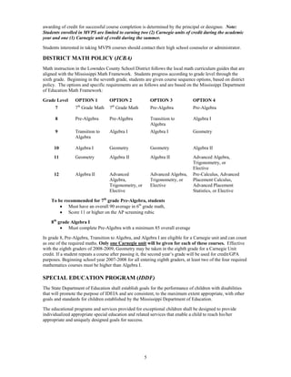 awarding of credit for successful course completion is determined by the principal or designee. Note:
Students enrolled in MVPS are limited to earning two (2) Carnegie units of credit during the academic
year and one (1) Carnegie unit of credit during the summer.

Students interested in taking MVPS courses should contact their high school counselor or administrator.

DISTRICT MATH POLICY (ICBA)
Math instruction in the Lowndes County School District follows the local math curriculum guides that are
aligned with the Mississippi Math Framework. Students progress according to grade level through the
sixth grade. Beginning in the seventh grade, students are given course sequence options, based on district
policy. The options and specific requirements are as follows and are based on the Mississippi Department
of Education Math Framework:

Grade Level      OPTION 1          OPTION 2               OPTION 3             OPTION 4
                  th                th
      7          7 Grade Math      7 Grade Math           Pre-Algebra          Pre-Algebra

      8          Pre-Algebra       Pre-Algebra            Transition to        Algebra I
                                                          Algebra
      9          Transition to     Algebra I              Algebra I            Geometry
                 Algebra

     10          Algebra I         Geometry               Geometry             Algebra II
     11          Geometry          Algebra II             Algebra II           Advanced Algebra,
                                                                               Trigonometry, or
                                                                               Elective
     12          Algebra II        Advanced               Advanced Algebra,    Pre-Calculus, Advanced
                                   Algebra,               Trigonometry, or     Placement Calculus,
                                   Trigonometry, or       Elective             Advanced Placement
                                   Elective                                    Statistics, or Elective

    To be recommended for 7th grade Pre-Algebra, students
         Must have an overall 90 average in 6th grade math,
         Score 11 or higher on the AP screening rubic

    8th grade Algebra I
          Must complete Pre-Algebra with a minimum 85 overall average

In grade 8, Pre-Algebra, Transition to Algebra, and Algebra I are eligible for a Carnegie unit and can count
as one of the required maths. Only one Carnegie unit will be given for each of these courses. Effective
with the eighth graders of 2008-2009, Geometry may be taken in the eighth grade for a Carnegie Unit
credit. If a student repeats a course after passing it, the second year’s grade will be used for credit/GPA
purposes. Beginning school year 2007-2008 for all entering eighth graders, at least two of the four required
mathematics courses must be higher than Algebra I.

SPECIAL EDUCATION PROGRAM (IDDF)
The State Department of Education shall establish goals for the performance of children with disabilities
that will promote the purpose of IDEIA and are consistent, to the maximum extent appropriate, with other
goals and standards for children established by the Mississippi Department of Education.

The educational programs and services provided for exceptional children shall be designed to provide
individualized appropriate special education and related services that enable a child to reach his/her
appropriate and uniquely designed goals for success.




                                                      5
 