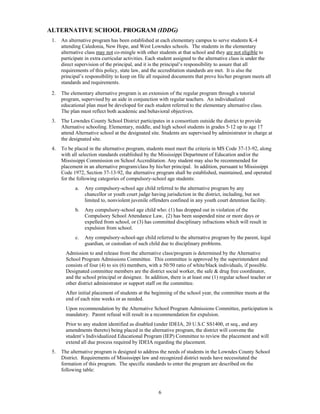 ALTERNATIVE SCHOOL PROGRAM (IDDG)
 1.   An alternative program has been established at each elementary campus to serve students K-4
      attending Caledonia, New Hope, and West Lowndes schools. The students in the elementary
      alternative class may not co-mingle with other students at that school and they are not eligible to
      participate in extra curricular activities. Each student assigned to the alternative class is under the
      direct supervision of the principal, and it is the principal’s responsibility to assure that all
      requirements of this policy, state law, and the accreditation standards are met. It is also the
      principal’s responsibility to keep on file all required documents that prove his/her program meets all
      standards and requirements.

 2.   The elementary alternative program is an extension of the regular program through a tutorial
      program, supervised by an aide in conjunction with regular teachers. An individualized
      educational plan must be developed for each student referred to the elementary alternative class.
      The plan must reflect both academic and behavioral objectives.
 3.   The Lowndes County School District participates in a consortium outside the district to provide
      Alternative schooling. Elementary, middle, and high school students in grades 5-12 up to age 17
      attend Alternative school at the designated site. Students are supervised by administrator in charge at
      the designated site.
 4.   To be placed in the alternative program, students must meet the criteria in MS Code 37-13-92, along
      with all selection standards established by the Mississippi Department of Education and/or the
      Mississippi Commission on School Accreditation. Any student may also be recommended for
      placement in an alternative program/class by his/her principal. In addition, pursuant to Mississippi
      Code 1972, Section 37-13-92, the alternative program shall be established, maintained, and operated
      for the following categories of compulsory-school age students:
            a.   Any compulsory-school age child referred to the alternative program by any
                 chancellor or youth court judge having jurisdiction in the district, including, but not
                 limited to, nonviolent juvenile offenders confined in any youth court detention facility.
            b.   Any compulsory-school age child who: (1) has dropped out in violation of the
                 Compulsory School Attendance Law, (2) has been suspended nine or more days or
                 expelled from school, or (3) has committed disciplinary infractions which will result in
                 expulsion from school.
            c.   Any compulsory-school-age child referred to the alternative program by the parent, legal
                 guardian, or custodian of such child due to disciplinary problems.
        Admission to and release from the alternative class/program is determined by the Alternative
        School Program Admissions Committee. This committee is approved by the superintendent and
        consists of four (4) to six (6) members, with a 50/50 ratio of white/black individuals, if possible.
        Designated committee members are the district social worker, the safe & drug free coordinator,
        and the school principal or designee. In addition, there is at least one (1) regular school teacher or
        other district administrator or support staff on the committee.
        After initial placement of students at the beginning of the school year, the committee meets at the
        end of each nine weeks or as needed.
        Upon recommendation by the Alternative School Program Admissions Committee, participation is
        mandatory. Parent refusal will result in a recommendation for expulsion.
        Prior to any student identified as disabled (under IDEIA, 20 U.S.C SS1400, et seq., and any
        amendments thereto) being placed in the alternative program, the district will convene the
        student’s Individualized Educational Program (IEP) Committee to review the placement and will
        extend all due process required by IDEIA regarding the placement.
 5.   The alternative program is designed to address the needs of students in the Lowndes County School
      District. Requirements of Mississippi law and recognized district needs have necessitated the
      formation of this program. The specific standards to enter the program are described on the
      following table:



                                                      6
 