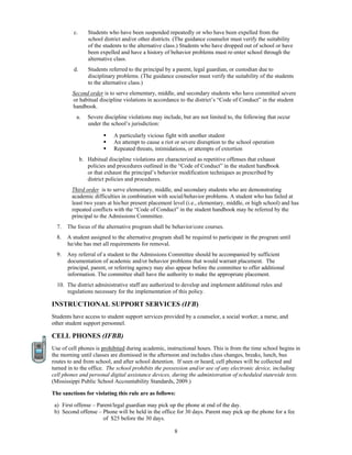 c.      Students who have been suspended repeatedly or who have been expelled from the
                 school district and/or other districts. (The guidance counselor must verify the suitability
                 of the students to the alternative class.) Students who have dropped out of school or have
                 been expelled and have a history of behavior problems must re-enter school through the
                 alternative class.
         d.      Students referred to the principal by a parent, legal guardian, or custodian due to
                 disciplinary problems. (The guidance counselor must verify the suitability of the students
                 to the alternative class.)
         Second order is to serve elementary, middle, and secondary students who have committed severe
         or habitual discipline violations in accordance to the district’s “Code of Conduct” in the student
         handbook.
           a.    Severe discipline violations may include, but are not limited to, the following that occur
                 under the school’s jurisdiction:

                            A particularly vicious fight with another student
                            An attempt to cause a riot or severe disruption to the school operation
                            Repeated threats, intimidations, or attempts of extortion
              b. Habitual discipline violations are characterized as repetitive offenses that exhaust
                 policies and procedures outlined in the “Code of Conduct” in the student handbook
                 or that exhaust the principal’s behavior modification techniques as prescribed by
                 district policies and procedures.
         Third order is to serve elementary, middle, and secondary students who are demonstrating
         academic difficulties in combination with social/behavior problems. A student who has failed at
         least two years at his/her present placement level (i.e., elementary, middle, or high school) and has
         repeated conflicts with the “Code of Conduct” in the student handbook may be referred by the
         principal to the Admissions Committee.
  7.   The focus of the alternative program shall be behavior/core courses.
  8.   A student assigned to the alternative program shall be required to participate in the program until
       he/she has met all requirements for removal.
  9.   Any referral of a student to the Admissions Committee should be accompanied by sufficient
       documentation of academic and/or behavior problems that would warrant placement. The
       principal, parent, or referring agency may also appear before the committee to offer additional
       information. The committee shall have the authority to make the appropriate placement.
  10. The district administrative staff are authorized to develop and implement additional rules and
      regulations necessary for the implementation of this policy.

INSTRUCTIONAL SUPPORT SERVICES (IFB)
Students have access to student support services provided by a counselor, a social worker, a nurse, and
other student support personnel.

CELL PHONES (IFBB)
Use of cell phones is prohibited during academic, instructional hours. This is from the time school begins in
the morning until classes are dismissed in the afternoon and includes class changes, breaks, lunch, bus
routes to and from school, and after school detention. If seen or heard, cell phones will be collected and
turned in to the office. The school prohibits the possession and/or use of any electronic device, including
cell phones and personal digital assistance devices, during the administration of scheduled statewide tests.
(Mississippi Public School Accountability Standards, 2009.)

The sanctions for violating this rule are as follows:

 a) First offense – Parent/legal guardian may pick up the phone at end of the day.
 b) Second offense – Phone will be held in the office for 30 days. Parent may pick up the phone for a fee
                      of $25 before the 30 days.

                                                       8
 