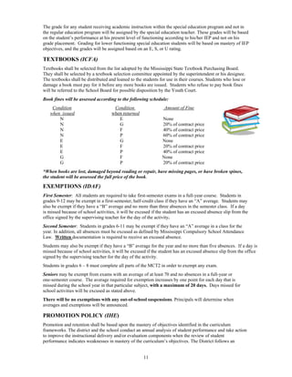 The grade for any student receiving academic instruction within the special education program and not in
the regular education program will be assigned by the special education teacher. These grades will be based
on the student’s performance at his present level of functioning according to his/her IEP and not on his
grade placement. Grading for lower functioning special education students will be based on mastery of IEP
objectives, and the grades will be assigned based on an E, S, or U rating.

TEXTBOOKS (ICFA)
Textbooks shall be selected from the list adopted by the Mississippi State Textbook Purchasing Board.
They shall be selected by a textbook selection committee appointed by the superintendent or his designee.
The textbooks shall be distributed and loaned to the students for use in their courses. Students who lose or
damage a book must pay for it before any more books are issued. Students who refuse to pay book fines
will be referred to the School Board for possible disposition by the Youth Court.
Book fines will be assessed according to the following schedule:
    Condition                        Condition                   Amount of Fine
   when issued                      when returned
       N                               E                        None
       N                               G                        20% of contract price
       N                               F                        40% of contract price
       N                               P                        60% of contract price
       E                               G                        None
       E                               F                        20% of contract price
       E                               P                        40% of contract price
       G                               F                        None
       G                               P                        20% of contract price
*When books are lost, damaged beyond reading or repair, have missing pages, or have broken spines,
the student will be assessed the full price of the book.

EXEMPTIONS (IDAF)
First Semester: All students are required to take first-semester exams in a full-year course. Students in
grades 9-12 may be exempt in a first-semester, half-credit class if they have an “A” average. Students may
also be exempt if they have a “B” average and no more than three absences in the semester class. If a day
is missed because of school activities, it will be excused if the student has an excused absence slip from the
office signed by the supervising teacher for the day of the activity.
Second Semester: Students in grades 6-11 may be exempt if they have an “A” average in a class for the
year. In addition, all absences must be excused as defined by Mississippi Compulsory School Attendance
Law. Written documentation is required to receive an excused absence.
Students may also be exempt if they have a “B” average for the year and no more than five absences. If a day is
missed because of school activities, it will be excused if the student has an excused absence slip from the office
signed by the supervising teacher for the day of the activity.
Students in grades 6 – 8 must complete all parts of the MCT2 in order to exempt any exam.
Seniors may be exempt from exams with an average of at least 70 and no absences in a full-year or
one-semester course. The average required for exemption increases by one point for each day that is
missed during the school year in that particular subject, with a maximum of 20 days. Days missed for
school activities will be excused as stated above.
There will be no exemptions with any out-of-school suspensions. Principals will determine when
averages and exemptions will be announced.

PROMOTION POLICY (IHE)
Promotion and retention shall be based upon the mastery of objectives identified in the curriculum
frameworks. The district and the school conduct an annual analysis of student performance and take action
to improve the instructional delivery and/or evaluation components when the review of student
performance indicates weaknesses in mastery of the curriculum’s objectives. The District follows an


                                                      11
 