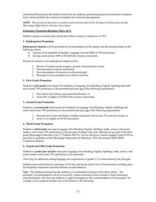 established Board policy that defines criteria for the academic promotion/progression/retention of students.
Such criteria prohibits the retention of students for extracurricular purposes.

NOTE: This portion of the policy is jointly monitored and enforced by the Board of Education and the
Mississippi High School Activities Association.

Elementary Promotion/Retention Policy (K-5)

Student’s grades are based upon testing that reflects mastery of objectives at 70%.

1. Kindergarten Promotion:

Kindergarten students will be promoted by recommendation of the teacher and the principal based on the
following criteria
      mastery of all standards in English, Language Arts and Math at 70% proficiency.
      having scored at least 600 on STAR Early Literacy assessment.

Process for retention of a kindergarten student will be:

         1.   Review of student yearly progress, growth, and promotion criteria
         2.   Documentation of parent notification
         3.   Recommendation of retention to school principal
         4.   Principal reviews and approves or denies retention

2. First Grade Promotion:

Students in first grade must master all standards in Language Arts (Reading, English, Spelling) and math
with at least 70% proficiency to be promoted and meet one of the following requirements:

         1.   Pass end of year literacy assessment benchmarks, or
         2.   Score 682 or higher on STAR Early Literacy assessment

3. Second Grade Promotion:

Students in second grade must master all standards in Language Arts (Reading, English, Spelling) and
math with at least 70% proficiency to be promoted and meet one of the following requirements:

         1.   Pass the end of year oral fluency reading assessment with at least 70 words per minute, or
         2.   Score 2.5 or higher on STAR assessment

4. Third Grade Promotion:

Students in third grade must pass Language Arts (Reading, English, Spelling), math, science, and social
studies, with at least 70% proficiency to be promoted. Students who score Minimal on any part of the third
grade Mississippi Curriculum Test, 2nd Edition (MCT2), will be referred to Teacher Support Team (TST) as
specified in guidelines of the Mississippi Department of Education. TST will maintain MDE MSIS
Compliance Reports.

5. Fourth and Fifth Grade Promotion:

Students in grades four and five must pass Language Arts (Reading, English, Spelling), math, science, and
social studies with at least 70% proficiency to be promoted.
There may be additional reading/language arts requirements in grades 1-3, as determined by the principal.

Students must attend school a minimum of 160 days during the school year to be promoted, excluding days
for discipline suspensions and state-defined excused absences.
Note: The building principal has the authority to recommend exceptions to the above policy. The
principal’s recommendation will be reviewed by a panel consisting of the Lowndes County elementary
school principals, who have the authority to approve/disapprove the recommendation of the principal. An
example of an exception includes, but is not limited to, the following:



                                                      12
 