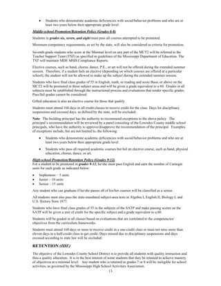     Students who demonstrate academic deficiencies with social/behavior problems and who are at
         least two years below their appropriate grade level
Middle-school Promotion/Retention Policy (Grades 6-8)
Students in grades six, seven, and eight must pass all courses attempted to be promoted.
Minimum competency requirements, as set by the state, will also be considered as criteria for promotion.

Seventh-grade students who score at the Minimal level on any part of the MCT2 will be referred to the
Teacher Support Team (TST) as specified in guidelines of the Mississippi Department of Education. The
TST will maintain MDE MSIS Compliance Reports.
Elective courses, such as band, chorus, dance, P.E., or art will not be offered during the extended summer
session. Therefore, if a student fails an elective (depending on which courses are offered at a particular
school), the student will not be allowed to make up the subject during the extended summer session.
Students who have final class grades of 55 in English, math, or reading and score Basic or above on the
MCT2 will be promoted in those subject areas and will be given a grade equivalent to a 60. Grades in all
subjects must be established through the instructional process and evaluations that render specific grades.
Pass/fail grades cannot be considered.
Gifted education is also an elective course for those that qualify.
Students must attend 160 days in all credit classes to receive credit for the class. Days for disciplinary
suspensions and excused days, as defined by the state, will be excluded.
Note: The building principal has the authority to recommend exceptions to the above policy. The
principal’s recommendation will be reviewed by a panel consisting of the Lowndes County middle school
principals, who have the authority to approve/disapprove the recommendation of the principal. Examples
of exceptions include, but are not limited to, the following:
        Students who demonstrate academic deficiencies with social/behavior problems and who are at
         least two years below their appropriate grade level
        Students who pass all required academic courses but fail an elective course, such as band, physical
         education, chorus, dance, or art.
High-school Promotion/Retention Policy (Grades 9-12)
For a student to be promoted in grades 9-12, he/she must pass English and earn the number of Carnegie
units for each grade as indicated below:
   Sophomore – 5 units
   Junior – 10 units
   Senior – 15 units
Any student who can graduate if he/she passes all of his/her courses will be classified as a senior.
All students must also pass the state-mandated subject-area tests in Algebra I, English II, Biology I, and
U.S. History from 1877.
Students who have final class grades of 55 in the subjects of the SATP and make passing scores on the
SATP will be given a unit of credit for the specific subject and a grade equivalent to a 60.
Students will be graded in all classes based on evaluations that are correlated to the competencies/
objectives from the curriculum frameworks.
Students must attend 160 days or more to receive credit in a one-credit class or must not miss more than
eleven days in a half-credit class to get credit. Days missed due to disciplinary suspensions and days
excused according to state law will be excluded.

RETENTION (IHE)
The objective of the Lowndes County School District is to provide all students with quality instruction and
thus a quality education. It is in the best interest of some students that they be retained to achieve mastery
of objectives at a minimal level. Any student who is retained in grades 7 or 8 will be ineligible for school
activities, as governed by the Mississippi High School Activities Association.
                                                         13
 