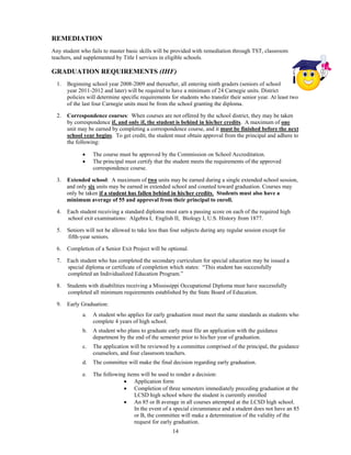 REMEDIATION
Any student who fails to master basic skills will be provided with remediation through TST, classroom
teachers, and supplemented by Title I services in eligible schools.

GRADUATION REQUIREMENTS (IHF)
    1.   Beginning school year 2008-2009 and thereafter, all entering ninth graders (seniors of school
         year 2011-2012 and later) will be required to have a minimum of 24 Carnegie units. District
         policies will determine specific requirements for students who transfer their senior year. At least two
         of the last four Carnegie units must be from the school granting the diploma.

    2.   Correspondence courses: When courses are not offered by the school district, they may be taken
         by correspondence if, and only if, the student is behind in his/her credits. A maximum of one
         unit may be earned by completing a correspondence course, and it must be finished before the next
         school year begins. To get credit, the student must obtain approval from the principal and adhere to
         the following:

                   The course must be approved by the Commission on School Accreditation.
                   The principal must certify that the student meets the requirements of the approved
                    correspondence course.

    3.   Extended school: A maximum of two units may be earned during a single extended school session,
         and only six units may be earned in extended school and counted toward graduation. Courses may
         only be taken if a student has fallen behind in his/her credits. Students must also have a
         minimum average of 55 and approval from their principal to enroll.

    4.   Each student receiving a standard diploma must earn a passing score on each of the required high
         school exit examinations: Algebra I, English II, Biology I, U.S. History from 1877.

    5.   Seniors will not be allowed to take less than four subjects during any regular session except for
         fifth-year seniors.

    6.   Completion of a Senior Exit Project will be optional.

    7.   Each student who has completed the secondary curriculum for special education may be issued a
         special diploma or certificate of completion which states: “This student has successfully
         completed an Individualized Education Program.”

    8.   Students with disabilities receiving a Mississippi Occupational Diploma must have successfully
         completed all minimum requirements established by the State Board of Education.

    9.   Early Graduation:
               a.   A student who applies for early graduation must meet the same standards as students who
                    complete 4 years of high school.
               b.   A student who plans to graduate early must file an application with the guidance
                    department by the end of the semester prior to his/her year of graduation.
               c.   The application will be reviewed by a committee comprised of the principal, the guidance
                    counselors, and four classroom teachers.
               d.   The committee will make the final decision regarding early graduation.
 


               e.   The following items will be used to render a decision:
                                 Application form
                                 Completion of three semesters immediately preceding graduation at the
                                     LCSD high school where the student is currently enrolled
                                 An 85 or B average in all courses attempted at the LCSD high school.
                                     In the event of a special circumstance and a student does not have an 85
                                     or B, the committee will make a determination of the validity of the
                                     request for early graduation.
                                                        14
 