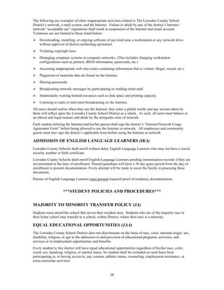The following are examples of other inappropriate activities related to The Lowndes County School
District’s network, e-mail system, and the Internet. Failure to abide by any of the district’s Internet /
network “acceptable use” regulations shall result in suspension of the Internet and email account.
Violations are not limited to those listed below:
   Downloading, installing, or copying software of any kind onto a workstation or any network drive
    without approval of district technology personnel.
   Violating copyright laws.
   Damaging computer systems or computer networks. (This includes changing workstation
    configurations such as printers, BIOS information, passwords, etc.)
   Accessing inappropriate web sites (sites containing information that is violent, illegal, sexual, etc.).
   Plagiarism of materials that are found on the Internet.
   Sharing passwords.
   Broadcasting network messages by participating or sending chain mail.
   Intentionally wasting limited resources such as disk space and printing capacity.
   Listening to radio or television broadcasting on the Internet.
All users should realize when they use the Internet, they enter a global world, and any actions taken by
them will reflect upon the Lowndes County School District as a whole. As such, all users must behave in
an ethical and legal manner and abide by the netiquette rules of network.
Each student utilizing the Internet and his/her parent shall sign the district’s “Internet/Network Usage
Agreement Form” before being allowed to use the Internet or network. All employees and community
guests must also sign the district’s applicable form before using the Internet or network.

ADMISSION OF ENGLISH LANGUAGE LEARNERS (IKA)
Lowndes County Schools shall enroll without delay English Language Learners who may not have a social
security number or birth certificate.
Lowndes County Schools shall enroll English Language Learners pending immunization records if they are
not presented at the time of enrollment. Parents/guardians will have a 30 day grace period from the day of
enrollment to present documentation. Every attempt will be made to assist the family in procuring these
documents.
Parents of English Language Learners must present required proof of residency documentation.


                     ***STUDENT POLICIES AND PROCEDURES***


MAJORITY TO MINORITY TRANSFER POLICY (JA)
Students must attend the school that serves their resident area. Students who are of the majority race in
their home school may transfer to a school, within District, where their race is a minority.

EQUAL EDUCATIONAL OPPORTUNITIES (JAA)
The Lowndes County School District does not discriminate on the basis of race, color, national origin, sex,
disability, religion, or age in the admission to and provision of educational programs, activities, and
services or in employment opportunities and benefits.
Every student in this district will have equal educational opportunities regardless of his/her race, color,
creed, sex, handicap, religion, or marital status. No student shall be excluded on such basis from
participating in, or having access to, any courses, athletic teams, counseling, employment assistance, or
extra-curricular activities.


                                                      20
 