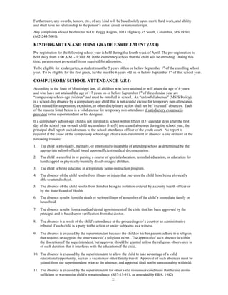 Furthermore, any awards, honors, etc., of any kind will be based solely upon merit, hard work, and ability
and shall have no relationship to the person’s color, creed, or national origin.
Any complaints should be directed to Dr. Peggy Rogers, 1053 Highway 45 South, Columbus, MS 39701
(662-244-5001).

KINDERGARTEN AND FIRST GRADE ENROLLMENT (JBA)
Pre-registration for the following school year is held during the fourth week of April. The pre-registration is
held daily from 8:00 A.M. - 3:30 P.M. in the elementary school that the child will be attending. During this
time, parents must present all items required for admission.
To be eligible for kindergarten, a student must be 5 years old on or before September 1st of the enrolling school
year. To be eligible for the first grade, he/she must be 6 years old on or before September 1st of that school year.

COMPULSORY SCHOOL ATTENDANCE (JBA)
According to the State of Mississippi law, all children who have attained or will attain the age of 6 years
and who have not attained the age of 17 years on or before September 1st of the calendar year are
“compulsory school-age children” and must be enrolled in school. An “unlawful absence” (MSIS Policy)
is a school-day absence by a compulsory-age child that is not a valid excuse for temporary non-attendance.
Days missed for suspension, expulsion, or other disciplinary action shall not be “excused” absences. Each
of the reasons listed below is a valid excuse for temporary non-attendance if satisfactory evidence is
provided to the superintendent or his designee.
If a compulsory school-age child is not enrolled in school within fifteen (15) calendar days after the first
day of the school year or such child accumulates five (5) unexcused absences during the school year, the
principal shall report such absences to the school attendance officer of the youth court. No report is
required if the cause of the compulsory school-age child’s non-enrollment or absence is one or more of the
following reasons:
1.   The child is physically, mentally, or emotionally incapable of attending school as determined by the
     appropriate school official based upon sufficient medical documentation.
2.   The child is enrolled in or pursing a course of special education, remedial education, or education for
     handicapped or physically/mentally disadvantaged children.
3.   The child is being educated in a legitimate home-instruction program.
4.   The absence of the child results from illness or injury that prevents the child from being physically
     able to attend school.
5.   The absence of the child results from him/her being in isolation ordered by a county health officer or
     by the State Board of Health.
6.   The absence results from the death or serious illness of a member of the child’s immediate family or
     household.

7.   The absence results from a medical/dental appointment of the child that has been approved by the
     principal and is based upon verification from the doctor.

8.   The absence is a result of the child’s attendance at the proceedings of a court or an administrative
     tribunal if such child is a party to the action or under subpoena as a witness.

9.   The absence is excused by the superintendent because the child or his/her parents adhere to a religion
     that requires or suggests the observance of a religious event. The approval of such absence is within
     the discretion of the superintendent, but approval should be granted unless the religious observance is
     of such duration that it interferes with the education of the child.

10. The absence is excused by the superintendent to allow the child to take advantage of a valid
    educational opportunity, such as a vacation or other family travel. Approval of such absences must be
    gained from the superintendent prior to the absence, and approval shall not be unreasonably withheld.

11. The absence is excused by the superintendent for other valid reasons or conditions that he/she deems
    sufficient to warrant the child’s nonattendance. (S37-13-911, as amended by ERA, 1982)
                                                      21
 