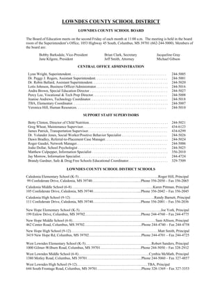 LOWNDES COUNTY SCHOOL DISTRICT
                                                LOWNDES COUNTY SCHOOL BOARD

The Board of Education meets on the second Friday of each month at 11:00 a.m. The meeting is held in the board
room of the Superintendent’s Office, 1053 Highway 45 South, Columbus, MS 39701 (662-244-5000). Members of
the board are:

           Bobby Barksdale, Vice-President                               Brian Clark, Secretary                           Jacqueline Gray
           Jane Kilgore, President                                       Jeff Smith, Attorney                             Michael Gibson

                                                CENTRAL OFFICE ADMINISTRATION

 Lynn Wright, Superintendent. . . . . . . . . . . . . . . . . . . . . . . . . . . . . . . . . . . . . . . . . . . . . . . . . . . . .   244-5005
 Dr. Peggy J. Rogers, Assistant Superintendent. . . . . . . . . . . . . . . . . . . . . . . . . . . . . . . . . . . . . . . .           244-5001
 Dr. Robin Ballard, Assistant Superintendent. . . . . . . . . . . . . . . . . . . . . . . . . . . . . . . . . . . . . . . . . .         244-5020
 Lotis Johnson, Business Officer/Administrator. . . . . . . . . . . . . . . . . . . . . . . . . . . . . . . . . . . . . . . .           244-5016
 Andra Brown, Special Education Director . . . . . . . . . . . . . . . . . . . . . . . . . . . . . . . . . . . . . . . . . . .          244-5027
 Percy Lee, Vocational & Tech Prep Director. . . . . . . . . . . . . . . . . . . . . . . . . . . . . . . . . . . . . . . . .            244-5008
 Jeanise Andrews, Technology Coordinator. . . . . . . . . . . . . . . . . . . . . . . . . . . . . . . . . . . . . . . . . . .           244-5018
 TBA, Elementary Coordinator. . . . . . . . . . . . . . . . . . . . . . . . . . . . . . . . . . . . . . . . . . . . . . . . . . . . .   244-5007
 Veronica Hill, Human Resources. . . . . . . . . . . . . . . . . . . . . . . . . . . . . . . . . . . . . . . . . . . . . . . . . .      244-5010

                                                     SUPPORT STAFF SUPERVISORS

 Betty Clinton, Director of Child Nutrition. . . . . . . . . . . . . . . . . . . . . . . . . . . . . . . . . . . . . . . . . . . .      244-5021
 Greg Wheat, Maintenance Supervisor. . . . . . . . . . . . . . . . . . . . . . . . . . . . . . . . . . . . . . . . . . . . . . .        434-6123
 James Patrick, Transportation Supervisor. . . . . . . . . . . . . . . . . . . . . . . . . . . . . . . . . . . . . . . . . . . .        434-6299
 Dr. Yolander Jones, Social Worker/Positive Behavior Specialist . . . . . . . . . . . . . . . . . . . . . . . . .                       244-5026
 Dawn Bradley, Referral-to-Placement Case Manager. . . . . . . . . . . . . . . . . . . . . . . . . . . . . . . . . . .                  244-5024
 Roger Gaudet, Network Manager. . . . . . . . . . . . . . . . . . . . . . . . . . . . . . . . . . . . . . . . . . . . . . . . . .       244-5006
 Jodie Dollar, School Psychologist . . . . . . . . . . . . . . . . . . . . . . . . . . . . . . . . . . . . . . . . . . . . . . . . .    244-5025
 Matthew Culpepper, Information Specialist . . . . . . . . . . . . . . . . . . . . . . . . . . . . . . . . . . . . . . . . . .          356-2010
 Jay Morrow, Information Specialist. . . . . . . . . . . . . . . . . . . . . . . . . . . . . . . . . . . . . . . . . . . . . . . .      244-4724
 Brandy Gardner, Safe & Drug Free Schools Educational Coordinator. . . . . . . . . . . . . . . . . . . . . .                            329-7509

                                     LOWNDES COUNTY SCHOOL DISTRICT SCHOOLS

Caledonia Elementary School (K-5)………………………..………………………………..Roger Hill, Principal
99 Confederate Drive, Caledonia, MS 39740………………………………..…Phone 356-2050 – Fax 356-2065
Caledonia Middle School (6-8)…...………………………………………………….......Karen Pittman, Principal
105 Confederate Drive, Caledonia, MS 39740……………………………….....Phone 356-2042 – Fax 356-2045
Caledonia High School (9-12)……………………………………...……………………..Randy Barnett, Principal
111 Confederate Drive, Caledonia, MS 39740.…………………..……………..Phone 356-2001 – Fax 356-2036

New Hope Elementary School (K-5)……………………………………………………...…...Joe York, Principal
199 Enlow Drive, Columbus, MS 39702………………………………………..Phone 244-4760 – Fax 244-4775
New Hope Middle School (6-8)……………………………………………………………Sam Allison, Principal
462 Center Road, Columbus, MS 39702………………………………………...Phone 244-4740 – Fax 244-4758
New Hope High School (9-12)………………………………………………………………Matt Smith, Principal
3419 New Hope Rd, Columbus, MS 39702……………………………………..Phone 244-4701 – Fax 244-4725

West Lowndes Elementary School (K-5)……………………………………………….Robert Sanders, Principal
1000 Gilmer-Wilburn Road, Columbus, MS 39701…………………………….Phone 244-5050 – Fax 328-2912
West Lowndes Middle School (6-8)…………………………………………………..Cynthia McMath, Principal
1380 Motley Road, Columbus, MS 39701……………………………………....Phone 244-5060 – Fax 327-4857
West Lowndes High School (9-12)……………………………………………..……TBA, Principal
644 South Frontage Road, Columbus, MS 39701……………………………….Phone 328-1369 – Fax 327-3353
 
