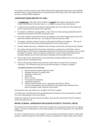 In accordance with the Lowndes County School District Mississippi Student Information System (MSIS)
attendance policy, written documentation of excused absences will be kept on file in the school office for
one year to maintain MSIS compliance.

ADMISSION REQUIREMENTS (JBC)
1.   A certified copy of the child’s birth certificate is required of all students entering the Lowndes
     County School District for the first time (K, 1, or students coming in from other districts).
2.   A student must be enrolled by the parent or legal guardian who lives within the school district and
     must be entered under the student’s full, legal name.
3.   If a student is enrolled by a legal guardian, a copy of the court order granting guardianship must be
     retained by the principal in the child’s permanent record.
4.   If no birth certificate is presented at the time of enrollment, a fee will be charged and the school will
     request the certificate from the state. The student will then be allowed to enroll.
5.   All students, regardless of grade, must have a Mississippi Certificate of Compliance. This may be
     secured from the Lowndes County Health Department or from a family doctor.
6.   Transfer students must show a withdrawal form and report card from the school previously attended.
7.   Any student entering this district from home schooling (or a program not accredited by a state or
     regional agency) will be given a standardized achievement test to determine the grade or class to which
     the student is assigned. SACS accreditation prohibits the Lowndes County School District from
     awarding Carnegie units for home schooling or attendance at non-accredited schools.
8.   The Lowndes County School District will accept foreign exchange students for one year only, and the
     student cannot be a graduating senior.
9.   All new and returning students must provide the school with two current forms of residency
     verification. This information must also be provided when there is a change of residence.
     Acceptable documents are the following:
            a.   Filed homestead exemption application form
            b.   Mortgage documents or property deed
            c.   Apartment or home lease
            d.   Utility bills
            e.   Driver’s license
            f.   Voter precinct identification
            g.   Automobile registration
            h.   Affidavit and/or personal visit by a designated school district official
            i.   Any other documentation that will objectively and unequivocally establish that the
                 parent or guardian resides within the school district
Any document with a post office box as an address will not be accepted.
A certified copy of the filed petition for guardianship and/or final decree must be presented if a student
lives with a legal guardian in the school district.
Students are required to provide 2 proofs of residency each year they attend school. Proof of residency
must be provided each year.

HOME SCHOOL ADMISSION/TRANSFER STUDENT TESTING (JBCD)
The Lowndes County School District will not give Carnegie units, upon transfer request only, for subjects
taught in a tutorial, correspondence, or home study program not accredited regionally or by a State Board
of Education.

To receive a Carnegie unit for a course taught in a non-accredited correspondence, tutorial, or home study
program, a student entering this school district must pass a comprehensive, teacher made, special subject


                                                       22
 
