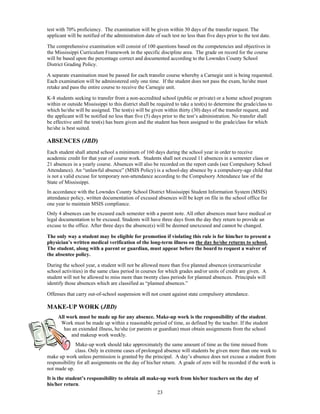 test with 70% proficiency. The examination will be given within 30 days of the transfer request. The
applicant will be notified of the administration date of such test no less than five days prior to the test date.

The comprehensive examination will consist of 100 questions based on the competencies and objectives in
the Mississippi Curriculum Framework in the specific discipline area. The grade on record for the course
will be based upon the percentage correct and documented according to the Lowndes County School
District Grading Policy.

A separate examination must be passed for each transfer course whereby a Carnegie unit is being requested.
Each examination will be administered only one time. If the student does not pass the exam, he/she must
retake and pass the entire course to receive the Carnegie unit.

K-8 students seeking to transfer from a non-accredited school (public or private) or a home school program
within or outside Mississippi to this district shall be required to take a test(s) to determine the grade/class to
which he/she will be assigned. The test(s) will be given within thirty (30) days of the transfer request, and
the applicant will be notified no less than five (5) days prior to the test’s administration. No transfer shall
be effective until the test(s) has been given and the student has been assigned to the grade/class for which
he/she is best suited.

ABSENCES (JBD)
Each student shall attend school a minimum of 160 days during the school year in order to receive
academic credit for that year of course work. Students shall not exceed 11 absences in a semester class or
21 absences in a yearly course. Absences will also be recorded on the report cards (see Compulsory School
Attendance). An “unlawful absence” (MSIS Policy) is a school-day absence by a compulsory-age child that
is not a valid excuse for temporary non-attendance according to the Compulsory Attendance law of the
State of Mississippi.
In accordance with the Lowndes County School District Mississippi Student Information System (MSIS)
attendance policy, written documentation of excused absences will be kept on file in the school office for
one year to maintain MSIS compliance.
Only 4 absences can be excused each semester with a parent note. All other absences must have medical or
legal documentation to be excused. Students will have three days from the day they return to provide an
excuse to the office. After three days the absence(s) will be deemed unexcused and cannot be changed.

The only way a student may be eligible for promotion if violating this rule is for him/her to present a
physician’s written medical verification of the long-term illness on the day he/she returns to school.
The student, along with a parent or guardian, must appear before the board to request a waiver of
the absentee policy.

During the school year, a student will not be allowed more than five planned absences (extracurricular
school activities) in the same class period in courses for which grades and/or units of credit are given. A
student will not be allowed to miss more than twenty class periods for planned absences. Principals will
identify those absences which are classified as “planned absences.”

Offenses that carry out-of-school suspension will not count against state compulsory attendance.

MAKE-UP WORK (JBD)
     All work must be made up for any absence. Make-up work is the responsibility of the student.
      Work must be made up within a reasonable period of time, as defined by the teacher. If the student
       has an extended illness, he/she (or parents or guardian) must obtain assignments from the school
           and makeup work weekly.
              Make-up work should take approximately the same amount of time as the time missed from
              class. Only in extreme cases of prolonged absence will students be given more than one week to
make up work unless permission is granted by the principal. A day’s absence does not excuse a student from
responsibility for all assignments on the day of his/her return. A grade of zero will be recorded if the work is
not made up.
It is the student’s responsibility to obtain all make-up work from his/her teachers on the day of
his/her return.
                                                       23
 
