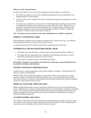 Make-up work for Pregnant Students
In order for the student to receive out-of-school assignments, she must adhere to the following:
1.        The student must apply for such work by completing the appropriate form and submitting it to the
          building principal or his/her designee.
2.        After the weekly work is assigned by the teacher, the student must pick up the assignments on Friday
          of that week.
3.        The student must complete the work and return it the following Friday for grading and credit. Work
          not completed and returned will be assigned a zero, and no credit will be given. Students who are
          more than a week behind will not be given additional work. Exceptions will be made only by the
          building principal upon receipt from a physician indicating the student’s inability to complete the
          assignments. Otherwise, work missed cannot be made up.
Note: The absence is not to exceed six weeks unless complications are verified by a physician.

PERFECT ATTENDANCE (JBD)
Perfect attendance certificates will be awarded to all students who are present every day. No certificates
will be presented to students who check in late or check out early.
A student must be present 60% of the class period to be considered present for that class.

WITHDRAWAL OR TRANSFER PROCEDURE (JBCD)
     1.     The student must notify the teacher, counselor, and/or the principal the day before withdrawal.
     2.     The student must have appropriate forms completed by his/her guardian and teachers, return all
            school books and property, and make sure all fees are paid.
     3.     The principal or counselor must give the student final clearance.
The student’s cumulative record will be sent to his/her new school upon receipt of notification that
the student is enrolling in that institution.

STUDENT INSURANCE PROGRAM (JGC)
Accident insurance, under a group policy, will be made available to all students. The School Board will
select the company and the program.
Middle and high-school students participating in interscholastic athletics are required to have accident
insurance coverage. No student will be allowed to practice, play, or scrimmage without this insurance.
This requirement may be waived by a signed affidavit from the parents stating that the student has adequate
insurance coverage under the family’s policy.

MEDICAL EXAM FOR ATHLETES (JGD)
Middle and high-school students wishing to participate in athletics must have a physical examination and
receive certification from a physician stating that the student is in excellent health to participate in the athletic
activity. This certification must be signed and dated by the physician and submitted to the principal. The
physical examination must be during the current school year and must be submitted prior to practice or
competition (MHSAA guidelines).

ACCIDENTS/FIRST AID (JGFG)
The Lowndes County School district will administer first aid and emergency treatment to insure the safety
of its students. In the event that a student needs medical attention and a parent or other designated person
cannot be reached, an ambulance will be called at the parent’s expense.




                                                          24
 