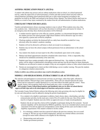 ASTHMA MEDICATION POLICY (JGCDA)
A student with asthma may possess and use asthma medications when at school, at a school-sponsored
activity, under the supervision of school personnel, or before and after normal school activities while on
school properties (including school-sponsored child care or after-school programs) according to the
guidelines set forth by the MDE and outlined in the District Policy Manual. The School District shall incur no
liability as a result of any injury sustained by the student from the self-administration of asthma medications.

CHECK-OUT PROCEDURES (JGE)
Teachers and administrators always encourage students to stay in school. When students miss class, they
lose academic time. Administrators will use their discretion in verifying notes and reasons for release. If
an emergency does develop, these checkout procedures will be followed:
  1.        A student must be signed out in the office by a parent, guardian, or a documented designee before
            the student can leave the school grounds. High school students will be allowed to sign out with a
            note signed by a parent and verified by telephone.
  2.        Checking students out before the dismissal bell on a daily basis should be avoided for it may
            adversely affect the student’s academic standing.
  3.        Students will not be allowed to call home to check out except in an emergency.
  4.        Students may not leave the school campus without permission from an administrator or the school
            counselor.
  5.        Any student who checks out must report to the office immediately upon return to the campus.
  6.        Medical and dental appointments should be scheduled after school hours. If this is impossible, they
            should not be scheduled consistently at the same time.
  7.        Students must leave campus promptly at the approved dismissal time. Any student in violation of this
            policy will be subject to administrative disciplinary action and may lose the privilege for future dismissals.
            Students are not allowed to remain on campus if they are not assigned to classes or other school related activities.
  8. Parents are encouraged not to check out their child during a severe weather warning. This puts the students
     in a dangerous situation unnecessarily.
Failure to follow any of these procedures may result in disciplinary action.

MIDDLE AND HIGH-SCHOOL EXTRACURRICULAR ACTIVITIES (JT)
The selection and participation in extracurricular activities are privileges, rather than rights, afforded to
   individual students. With privilege comes responsibility. Those who are selected represent the entire
   school and are expected to conduct themselves in a way that reflects favorably upon the school. These
    awards, honors, and recognition shall not be based upon race, color, or national origin.
    All Lowndes County School Board policies and handbook rules are in effect on school district
 approved field trips and at all school-approved functions and practice sessions.
The Lowndes County School District enforces the following strict rules governing who may be eligible for
try-outs and what policies must be adhered to during the period of participation:
       1.     For a student to be eligible to participate in athletics, band, chorus, dance, cheerleading, and other
              extracurricular activities, he/she must earn a total of five (5) credits for the year. One of the credits
              must be in English. Students must also follow an approved course of study toward graduation.
              Students who do not meet the criteria will be ineligible to participate during the first semester. Second
              semester eligibility will be determined by MHSAA guidelines. Up to two extended school courses per year
               (maximum of 6) and one approved correspondence course during all four years can be taken to meet
               eligibility requirements if the student is behind in his/her credits.
             2.    At a minimum, students must have passed all subjects the previous semester, have an overall
                    average of 75, have no out-of-school suspensions, and have no criminal offense convictions
                   (except for minor traffic offenses) to be eligible for the following:
              a.   Homecoming court and escorts
              b.   Student government positions
                                                            26
 