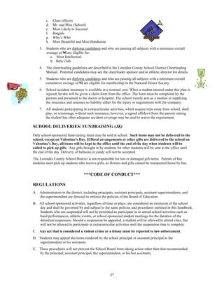 c.   Class officers
         d.   Mr. and Miss (School)
         e.   Most Likely to Succeed
         f.   Batgirls
         g.   Who’s Who
         h.   Most Beautiful and Most Handsome
    3.   Students who are diploma candidates and who are passing all subjects with a minimum overall
         average of 90 are eligible for:
            a. Most Intellectual
            b. Beta Club
    4.   The cheerleading guidelines are described in the Lowndes County School District Cheerleading
         Manual. Potential candidates may see the cheerleader sponsor and/or athletic director for details.
    5.   Students who are diploma candidates and who are passing all subjects with a minimum overall
         cumulative average of 92 are eligible for membership in the National Honor Society.
    6.   School accident insurance is available at a nominal cost. When a student insured under this plan is
         injured, he/she will be given a claim form from the office. The form must be completed by the
         parents and presented to the doctor or hospital. The school merely acts as a median in supplying
         the insurance and assumes no liability either for the injury or negotiations with the company.
    7.   All students participating in extracurricular activities, which require trips away from school, shall
         play, or scrimmage without such insurance; however, a signed affidavit from the parents stating
         the student has other adequate accident coverage may be used to waive the requirement.

SCHOOL DELIVERIES/ FUNDRAISING (JK)
Only school-sponsored fund-raising items may be sold at school. Such items may not be delivered to the
school, except on Valentine’s Day. If floral arrangements or other gifts are delivered to the school on
Valentine’s Day, all items will be kept in the office until the end of the day when students will be
called to pick up gifts. Any gifts brought in by students for other students will be sent to the office until
the end of the day. Delivery of balloons or candy will not be accepted.
The Lowndes County School District is not responsible for lost or damaged gift items. Parents of bus
students must pick up students who receive gifts, as flowers and gifts cannot be transported home by bus.


                                   ***CODE OF CONDUCT***

REGULATIONS
A. Administrators in the district, including principals, assistant principals, assistant superintendents, and
   the superintendent are directed to enforce the policies of the Board of Education.
B. All school-sponsored activities, regardless of time or place, are considered an extension of the school
   day and shall be governed by and subject to the same policies and procedures outlined in this handbook.
   Students who are suspended will not be permitted to participate in or attend school activities such as
   band performances, athletic events, or school-sponsored student meetings for the duration of the
   detention/suspension. Should a suspension be appealed, a student will be allowed to attend class, but
   will not be allowed to participate in extracurricular activities until the suspension time is complete.
C. Any act that is considered a violent crime or a felony must be reported to law enforcement.
D. Students may appeal decisions rendered by the school principal or assistant principal to the
   superintendent or his assistants.
E. These procedures will not prevent the School Board from taking action other than that recommended
   by the principal, assistant principal, the superintendent, or his/her assistants.




                                                      27
 