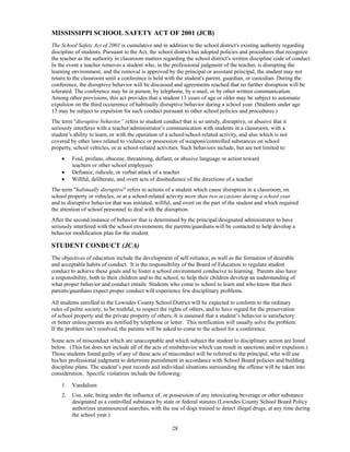 MISSISSIPPI SCHOOL SAFETY ACT OF 2001 (JCB)
The School Safety Act of 2001 is cumulative and in addition to the school district's existing authority regarding
discipline of students. Pursuant to the Act, the school district has adopted policies and procedures that recognize
the teacher as the authority in classroom matters regarding the school district's written discipline code of conduct.
In the event a teacher removes a student who, in the professional judgment of the teacher, is disrupting the
learning environment, and the removal is approved by the principal or assistant principal, the student may not
return to the classroom until a conference is held with the student's parent, guardian, or custodian. During the
conference, the disruptive behavior will be discussed and agreements reached that no further disruption will be
tolerated. The conference may be in person, by telephone, by e-mail, or by other written communication.
Among other provisions, this act provides that a student 13 years of age or older may be subject to automatic
expulsion on the third occurrence of habitually disruptive behavior during a school year. (Students under age
13 may be subject to expulsion for such conduct pursuant to other school policies and procedures.)
The term "disruptive behavior” refers to student conduct that is so unruly, disruptive, or abusive that it
seriously interferes with a teacher/administrator’s communication with students in a classroom, with a
student’s ability to learn, or with the operation of a school/school-related activity, and also which is not
covered by other laws related to violence or possession of weapons/controlled substances on school
property, school vehicles, or at school-related activities. Such behaviors include, but are not limited to:
        Foul, profane, obscene, threatening, defiant, or abusive language or action toward
         teachers or other school employees
        Defiance, ridicule, or verbal attack of a teacher
        Willful, deliberate, and overt acts of disobedience of the directions of a teacher
The term "habitually disruptive" refers to actions of a student which cause disruption in a classroom, on
school property or vehicles, or at a school-related activity more than two occasions during a school year
and to disruptive behavior that was initiated, willful, and overt on the part of the student and which required
the attention of school personnel to deal with the disruption.
After the second instance of behavior that is determined by the principal/designated administrator to have
seriously interfered with the school environment, the parents/guardians will be contacted to help develop a
behavior modification plan for the student.

STUDENT CONDUCT (JCA)
The objectives of education include the development of self-reliance, as well as the formation of desirable
and acceptable habits of conduct. It is the responsibility of the Board of Education to regulate student
conduct to achieve these goals and to foster a school environment conducive to learning. Parents also have
a responsibility, both to their children and to the school, to help their children develop an understanding of
what proper behavior and conduct entails. Students who come to school to learn and who know that their
parents/guardians expect proper conduct will experience few disciplinary problems.

All students enrolled in the Lowndes County School District will be expected to conform to the ordinary
rules of polite society, to be truthful, to respect the rights of others, and to have regard for the preservation
of school property and the private property of others. It is assumed that a student’s behavior is satisfactory
or better unless parents are notified by telephone or letter. This notification will usually solve the problem.
If the problem isn’t resolved, the parents will be asked to come to the school for a conference.

Some acts of misconduct which are unacceptable and which subject the student to disciplinary action are listed
below. (This list does not include all of the acts of misbehavior which can result in sanctions and/or expulsion.)
Those students found guilty of any of these acts of misconduct will be referred to the principal, who will use
his/her professional judgment to determine punishment in accordance with School Board policies and building
discipline plans. The student’s past records and individual situations surrounding the offense will be taken into
consideration. Specific violations include the following:

    1.   Vandalism
    2.   Use, sale, being under the influence of, or possession of any intoxicating beverage or other substance
         designated as a controlled substance by state or federal statutes (Lowndes County School Board Policy
         authorizes unannounced searches, with the use of dogs trained to detect illegal drugs, at any time during
         the school year.)

                                                       28
 