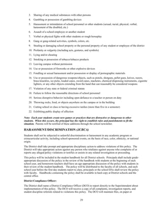 3.   Sharing of any medical substances with other persons
    4.   Gambling or possession of gambling devices
    5.   Harassment or intimidation of school personnel or other students (sexual, racial, physical, verbal,
         harassment of the disabled, etc.)
    6.   Assault of a school employee or another student
    7.   Verbal or physical fights with other students or rough horseplay
    8.   Gang or gang-related activities, symbols, colors, etc.
    9.   Stealing or damaging school property or the personal property of any student or employee of the district
    10. Profanity or vulgarity (including acts, gestures, and symbols)
    11. Lying and/or cheating
    12. Smoking or possession of tobacco/tobacco products
    13. Leaving campus without permission
    14. Use or possession of fireworks or other explosive devices
    15. Fondling or sexual harassment and/or possession or display of pornographic materials
    16. Use or possession of dangerous weapons/objects, such as pistols, shotguns, pellet guns, knives, razors,
        brass knuckles, ice picks, loaded canes, sword canes, machetes, chemical dispensing instruments, cigarette
        lighters, or any other objects extending from the hand that can reasonably be considered weapons
    17. Violation of any state or federal criminal statute
    18. Failure to follow the reasonable directions of school personnel
    19. Serious disruptive behavior including open defiance to a teacher or person on duty
    20. Throwing rocks, food, or objects anywhere on the campus or in the building
    21. Cutting school or class or having excessive tardies (more than five in a semester)
    22. Exhibiting public display of affection

Note: Each year students create new games or practices that are distractive or dangerous to other
students. When this occurs, the principal has the right to establish rules and punishments to fit the
situation. Parents will be notified of these additions through the school newsletter.

HARASSMENT/DISCRIMINATION (JCBCA)
Students shall not be subjected to unlawful discrimination or harassment in any academic program or
extracurricular activity, including school-sponsored events, on the basis of race, color, ethnicity, or national
origin.
The District shall take prompt and appropriate disciplinary action to address violations of this policy. The
District will take appropriate action against any person who retaliates against anyone who complains of or
reports any alleged policy violations or testifies or assists in any related investigation or proceeding.
This policy will be included in the student handbook for all District schools. Principals shall include grade-
appropriate discussion of the policy in the review of the handbook with students at the beginning of each
school year, and homeroom teachers shall have an age-appropriate discussion of the policy with students in
their review of the student handbook. The policy will be distributed to the faculty of all schools, and each
school year before the first day students report to class, principals or the school DAs shall review the policy
with faculty. Handbooks containing the policy shall be available in hard copy at District schools and the
central office.
District Compliance Officer:
The District shall name a District Compliance Officer (DCO) to report directly to the Superintendent about
implementation of this policy. The DCO will receive a copy of all complaints, investigation reports, and
student discipline referrals related to violations this policy. The DCO will maintain files, on paper or


                                                      29
 