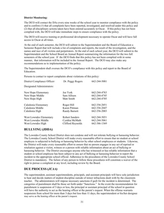 District Monitoring:
The DCO will contact the DAs every nine weeks of the school year to monitor compliance with the policy
and to confirm (1) that all complaints have been reported, investigated, and resolved under this policy and
(2) that all disciplinary actions taken have been entered accurately in Oscar. If this policy has not been
complied with, the DCO will take immediate steps to ensure compliance with the policy.
The DCO will receive training or professional development necessary to operate Oscar and will have full
access to Oscar at all times.
At the end of each semester, the DCO will submit to the Superintendent and the Board of Education a
Semester Report that will include a list of complaints and reports, the result of the investigation, and the
names and race of all victims and perpetrators. At the end of each school year, the DCO will submit to the
Superintendent and the School Board an Annual Report summarizing the information for the two full
semesters of the school year. If the DCO finds that this policy has not been complied with in some
manner, that information will be included in the Annual Report. The DCO may also make any
recommendations as to implementation of the policy.
The Superintendent shall oversee the DCO’s compliance with this policy and report to the Board of
Education.
Persons to contact to report complaints about violations of this policy:
District Compliance Officer:             Dr. Peggy Rogers        662-244-5001
Designated Administrators:

New Hope Elementary                      Joe York                662-244-4763
New Hope Middle                          Sam Allison             662-244-4745
New Hope High                            Matt Smith              662-244-4705

Caledonia Elementary                     Roger Hill              662-356-2051
Caledonia Middle                         Karen Pittman           662-356-2047
Caledonia High                           Randy Barnett           662-356-2003

West Lowndes Elementary                  Robert Sanders          662-244-5051
West Lowndes Middle                      Cynthia McMath          662-244-5061
West Lowndes High                        Clifford Reynolds       662-386-1369

BULLYING (JDDA)
The Lowndes County School District does not condone and will not tolerate bullying or harassing behavior.
The Lowndes County School District will make every reasonable effort to ensure that no student or school
employee is subjected to bullying or harassing behavior by other school employees or students. Likewise,
the District will make every reasonable effort to ensure that no person engages in any act of reprisal or
retaliation against a victim, witness or a person with reliable information about an act of bullying or
harassing behavior. The District encourages anyone who has witnessed or has reliable information that a
student or school employee has been subject to any act of bullying or harassing behavior to report the
incident to the appropriate school official. Adherence to the procedures of the Lowndes County School
District is mandatory. The failure of any person to follow these procedures will constitute a waiver of the
right to pursue a complaint at any level, including review by the Board.

DUE PROCESS (JCAA)
The superintendent, assistant superintendents, principals, and assistant principals will have sole jurisdiction
to hear and decide matters of student discipline outside of minor infractions dealt with by the classroom
teacher. The administrators will impose necessary sanctions if guilt for the incident is determined. The
categories of punishment shall be those set forth under “Sanctions.” In the event the recommendation for
punishment is suspension of 3 days or less, the principal or assistant principal of the school in question
will have the authority to act as the hearing officer at the parent’s request. When the offense warrants
suspension from school for more than 3 days but less than 11 days, the superintendent or his/her designee
may serve as the hearing officer at the parent’s request.

                                                            31
 