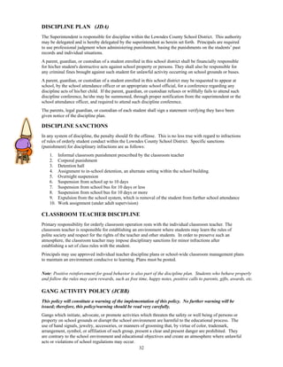 DISCIPLINE PLAN (JDA)
The Superintendent is responsible for discipline within the Lowndes County School District. This authority
may be delegated and is hereby delegated by the superintendent as herein set forth. Principals are required
to use professional judgment when administering punishment, basing the punishments on the students’ past
records and individual situations.
A parent, guardian, or custodian of a student enrolled in this school district shall be financially responsible
for his/her student's destructive acts against school property or persons. They shall also be responsible for
any criminal fines brought against such student for unlawful activity occurring on school grounds or buses.
A parent, guardian, or custodian of a student enrolled in this school district may be requested to appear at
school, by the school attendance officer or an appropriate school official, for a conference regarding any
discipline acts of his/her child. If the parent, guardian, or custodian refuses or willfully fails to attend such
discipline conference, he/she may be summoned, through proper notification from the superintendent or the
school attendance officer, and required to attend such discipline conference.
The parents, legal guardian, or custodian of each student shall sign a statement verifying they have been
given notice of the discipline plan.

DISCIPLINE SANCTIONS
In any system of discipline, the penalty should fit the offense. This is no less true with regard to infractions
of rules of orderly student conduct within the Lowndes County School District. Specific sanctions
(punishment) for disciplinary infractions are as follows:
    1.    Informal classroom punishment prescribed by the classroom teacher
    2.    Corporal punishment
    3.    Detention hall
    4.    Assignment to in-school detention, an alternate setting within the school building.
    5.    Overnight suspension
    6.    Suspension from school up to 10 days
    7.    Suspension from school bus for 10 days or less
    8.    Suspension from school bus for 10 days or more
    9.    Expulsion from the school system, which is removal of the student from further school attendance
    10.   Work assignment (under adult supervision)

CLASSROOM TEACHER DISCIPLINE
Primary responsibility for orderly classroom operation rests with the individual classroom teacher. The
classroom teacher is responsible for establishing an environment where students may learn the rules of
polite society and respect for the rights of the teacher and other students. In order to preserve such an
atmosphere, the classroom teacher may impose disciplinary sanctions for minor infractions after
establishing a set of class rules with the student.
Principals may use approved individual teacher discipline plans or school-wide classroom management plans
to maintain an environment conducive to learning. Plans must be posted.

Note: Positive reinforcement for good behavior is also part of the discipline plan. Students who behave properly
and follow the rules may earn rewards, such as free time, happy notes, positive calls to parents, gifts, awards, etc.

GANG ACTIVITY POLICY (JCBB)
This policy will constitute a warning of the implementation of this policy. No further warning will be
issued; therefore, this policy/warning should be read very carefully.
Gangs which initiate, advocate, or promote activities which threaten the safety or well being of persons or
property on school grounds or disrupt the school environment are harmful to the educational process. The
use of hand signals, jewelry, accessories, or manners of grooming that, by virtue of color, trademark,
arrangement, symbol, or affiliation of such group, present a clear and present danger are prohibited. They
are contrary to the school environment and educational objectives and create an atmosphere where unlawful
acts or violations of school regulations may occur.
                                                     32
 