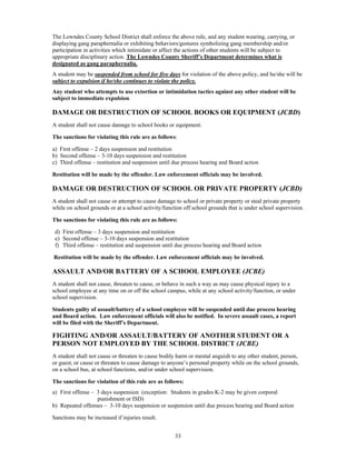 The Lowndes County School District shall enforce the above rule, and any student wearing, carrying, or
displaying gang paraphernalia or exhibiting behaviors/gestures symbolizing gang membership and/or
participation in activities which intimidate or affect the actions of other students will be subject to
appropriate disciplinary action. The Lowndes County Sheriff’s Department determines what is
designated as gang paraphernalia.
A student may be suspended from school for five days for violation of the above policy, and he/she will be
subject to expulsion if he/she continues to violate the policy.
Any student who attempts to use extortion or intimidation tactics against any other student will be
subject to immediate expulsion.

DAMAGE OR DESTRUCTION OF SCHOOL BOOKS OR EQUIPMENT (JCBD)
A student shall not cause damage to school books or equipment.

The sanctions for violating this rule are as follows:

a) First offense – 2 days suspension and restitution
b) Second offense – 3-10 days suspension and restitution
c) Third offense – restitution and suspension until due process hearing and Board action

Restitution will be made by the offender. Law enforcement officials may be involved.

DAMAGE OR DESTRUCTION OF SCHOOL OR PRIVATE PROPERTY (JCBD)
A student shall not cause or attempt to cause damage to school or private property or steal private property
while on school grounds or at a school activity/function off school grounds that is under school supervision.

The sanctions for violating this rule are as follows:

 d) First offense – 3 days suspension and restitution
 e) Second offense – 3-10 days suspension and restitution
 f) Third offense – restitution and suspension until due process hearing and Board action

Restitution will be made by the offender. Law enforcement officials may be involved.

ASSAULT AND/OR BATTERY OF A SCHOOL EMPLOYEE (JCBE)
A student shall not cause, threaten to cause, or behave in such a way as may cause physical injury to a
school employee at any time on or off the school campus, while at any school activity/function, or under
school supervision.

Students guilty of assault/battery of a school employee will be suspended until due process hearing
and Board action. Law enforcement officials will also be notified. In severe assault cases, a report
will be filed with the Sheriff’s Department.

FIGHTING AND/OR ASSAULT/BATTERY OF ANOTHER STUDENT OR A
PERSON NOT EMPLOYED BY THE SCHOOL DISTRICT (JCBE)
A student shall not cause or threaten to cause bodily harm or mental anguish to any other student, person,
or guest, or cause or threaten to cause damage to anyone’s personal property while on the school grounds,
on a school bus, at school functions, and/or under school supervision.

The sanctions for violation of this rule are as follows:
a) First offense – 3 days suspension (exception: Students in grades K-2 may be given corporal
                   punishment or ISD)
b) Repeated offenses – 3-10 days suspension or suspension until due process hearing and Board action

Sanctions may be increased if injuries result.


                                                     33
 