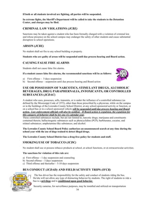 If both or all students involved are fighting, all parties will be suspended.

In extreme fights, the Sheriff’s Department will be called to take the students to the Detention
Center, and charges may be filed.

CRIMINAL LAW VIOLATIONS (JCBE)
Sanctions may be taken against a student who has been formally charged with a violation of criminal law
and whose presence on the school campus may endanger the safety of other students and cause substantial
disruption to school operations.

ARSON (JCBE)
No student shall set fire to any school building or property.

Students who are guilty of arson will be suspended until due process hearing and Board action.

CAUSING FALSE FIRE ALARMS
Students shall not cause false fire alarms.

If a student causes false fire alarms, the recommended sanctions will be as follows:

a) First offense – 5 days suspension
b) Second offense – suspension until due process hearing and Board action

USE OR POSSESSION OF NARCOTICS, STIMULANT DRUGS, ALCOHOLIC
BEVERAGES, DRUG PARAPHERNALIA, INTOXICANTS, OR CONTROLLED
SUBSTANCES (JCDAC)
A student who uses, possesses, sells, transmits, or is under the influence of a controlled substance (as
defined by the Mississippi Code of 1972), other than those prescribed by a physician, while on the campus
or in the buildings of the Lowndes County School District, at any school-sponsored activity or function, or
on a school bus or in a school-sponsored vehicle will be suspended until due process hearing and Board
action. Law enforcement officials will also be notified. If Board action is expulsion, the expulsion for
this category of behavior shall be for one (1) calendar year.
These controlled substances include, but are not limited to, narcotic drugs; marijuana and constituents
contained therein; hallucinogenic substances such as phencyclidine (PCP), barbiturates, cocaine, and
related substances; amphetamine-like substances; and alcohol.

The Lowndes County School Board Policy authorizes an unannounced search at any time during the
school year with the use of dogs trained to detect illegal drugs.

The Lowndes County School District has a drug-free policy for students and staff.

SMOKING/USE OF TOBACCO (JCDC)
No student shall use or possess tobacco products at school, at school functions, or at extracurricular activities.

The sanctions for violation of this rule are:
a) First offense – 1 day suspension and counseling
b) Second offense – 3 days suspension
c) Third offense and thereafter – 5-10 days suspension

BUS CONDUCT (JCDAD) AND FIELD/ACTIVITY TRIPS (IFCB)
           The bus driver has the responsibility for the safety and conduct of students riding the bus.
          He/she will not allow any type of distracting behavior by students. The right of students to ride a
          bus is a privilege and is conditional upon good behavior.

           Security cameras, for surveillance purposes, may be installed and utilized on transportation
                                                     34
 