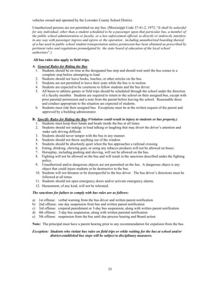 vehicles owned and operated by the Lowndes County School District.

Unauthorized persons are not permitted on any bus. (Mississippi Code 37-41-2, 1973, “It shall be unlawful
for any individual, other than a student scheduled to be a passenger upon that particular bus, a member of
the public school administration or faculty, or a law enforcement official, to directly or indirectly interfere
in any way with passenger ingress and egress or the operation , including unauthorized boarding thereof,
of a bus used in public school student transportation unless permission has been obtained as prescribed by
pertinent rules and regulations promulgated by the state board of education of the local school
authorities”.)

All bus rules also apply to field trips.
A. General Rules for Riding the Bus
  1. Students should be on time at the designated bus stop and should wait until the bus comes to a
     complete stop before attempting to load.
  2. Students should not leave books, lunches, or other articles on the bus.
  3. Students are not permitted to leave their seats while the bus is in motion.
  4. Students are expected to be courteous to fellow students and the bus driver.
  5. All buses to athletic games or field trips should be scheduled through the school under the direction
     of a faculty member. Students are required to return to the school on their assigned bus, except with
     prior parental permission and a note from the parent before leaving the school. Reasonable dress
     and conduct appropriate to the situation are expected of students.
  6. Students must ride their assigned bus. Exceptions must be at the written request of the parent and
     approved by a building administrator.

B. Specific Rules for Riding the Bus (Violation could result in injury to students or bus property.)
  1. Students must keep their hands and heads inside the bus at all times.
  2. Students should not indulge in loud talking or laughing that may divert the driver’s attention and
      make safe driving difficult.
  3. Students should never tamper with the bus in any manner.
  4. Students should not throw anything out of the window.
  5. Students should be absolutely quiet when the bus approaches a railroad crossing.
  6. Eating, drinking, chewing gum, or using any tobacco products will not be allowed on buses.
  7. Horseplay, including pushing and shoving, will not be allowed on the bus.
  8. Fighting will not be allowed on the bus and will result in the sanctions described under the fighting
      policy.
  9. Unauthorized and/or dangerous objects are not permitted on the bus. A dangerous object is any
      object that could injure students or be destructive to the bus.
  10. Students will not threaten or be disrespectful to the bus driver. The bus driver’s directions must be
      followed at all times.
  11. Students should not open emergency doors and/or activate emergency alarms.
  12. Harassment, of any kind, will not be tolerated.
The sanctions for failure to comply with bus rules are as follows:

a)   1st offense:   verbal warning from the bus driver and written parent notification
b)   2nd offense:   one day suspension from bus and written parent notification
c)   3rd offense:   corporal punishment or 3-day bus suspension, along with written parent notification
d)   4th offense:   5-day bus suspension, along with written parental notification
e)   5th offense:   suspension from the bus until due process hearing and Board action

Note: The principal must have a parent hearing prior to any recommendation for expulsion from the bus.

Exception: Students who violate bus rules on field trips or while waiting for the bus at school and/or
           district-established bus stops will be subject to disciplinary measures.




                                                      35
 