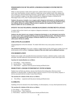 POSSESSION/USE OF WEAPONS AND/OR DANGEROUS INSTRUMENTS
(JCDAE)
While on school grounds or under school supervision, students shall not possess, handle, or transmit a
knife, razor, brass knuckles, ice pick, explosives, loaded cane, sword, machete, pistol, rifle, shotgun, box
gun or pellet gun, chemical dispensing instrument, cigarette lighter, or any other object which reasonably
can be considered a weapon, or any object considered to be a dangerous weapon, as defined by the
Mississippi Code of 1972, Title 97 and all sections under said Title 97.

Students who possess, transmit, or use weapons and/or dangerous instruments on school grounds or
under school supervision will be suspended immediately until due process hearing and Board action.
Law officials will also be notified. If Board action is expulsion, the expulsion for this category of
behavior shall be for one (1) calendar year.

INTENT TO USE WEAPONS AND/OR DANGEROUS INSTRUMENTS (JCDAE)
A student shall not show intent to use weapons or dangerous instruments, or any instrument converted to
be used as such.

Students who show intent to use weapons or dangerous instruments, or any instrument converted to
be used as such, will be suspended until due process hearing and Board action. If the Board action is
expulsion, the expulsion for this category of behavior shall be for one (1) calendar year. Law
enforcement will also be notified.

CHEATING/PLAGIARISM
Cheating/plagiarism will not be tolerated. No student shall cheat on any exam, project, homework, or
report.

The sanction for cheating is: Every time a student is caught cheating, he/she will be given a grade of zero and
his/her parents will be notified. Continuous violation of this rule could result in additional sanctions.

INSUBORDINATION
Students must comply with reasonable directions/commands of teachers, substitute teachers, teacher aides,
principals, and other authorized school personnel when on the school grounds or under school supervision.

Sanctions for insubordination are as follows:

a) First offense – 3 days suspension
b) Second offense – 5 days suspension
c) Third offense – suspension until due process hearing and Board action

DISRUPTION AND/OR INTERFERENCE WITH SCHOOL
Students may not block any entrance, stop any class/function from taking place, block any normal
pedestrian or vehicular traffic, or otherwise deprive anyone of access to or use of any facility, program, or
activity associated with the Lowndes County School District.

The sanctions for violation of this rule are as follows:
a)   First offense – suspension until due process hearing and Board action

GAMBLING
Gambling will not be tolerated in the school building, on school property, or at any school-sponsored activity.

The sanctions for violation of this rule are as follows:
a) First offense – 1 day suspension
b) Second offense – 2 days suspension
c) Third offense – suspension until due process hearing and Board action
                                                      36
 
