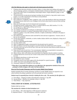 All of the following rules apply at school and at all school-sponsored activities:
1.    Clothing which advertises alcoholic beverages, tobacco, or drug culture and clothing with suggestive/
      obscene language, gestures, or derogatory symbols/remarks towards any ethnic group will not be worn.
2.    Any jewelry and/or items of ornamentation which depict tobacco, illegal substances, gangs, or cults
      shall not be worn.
3.    All pierced jewelry (except pierced earrings) including, but not limited to, rings and/or studs in noses,
      tongues, or on other exposed parts of the body are also prohibited.
4.    Shoes must be worn at all times.
5.    Hats, headscarves, headbands, rollers, sunglasses, caps, or any other headwear which may interrupt the
      educational process shall not be worn. Headgear worn to/from school must be removed when entering
      the building.
6.    Belts and overall straps must fit, be fastened and worn properly.
7.    No fraternity/sorority or gang jerseys, shirts, or symbols shall be worn. (MS Code/Sec 37-11-39)
8.    No biking shorts or tight-fitting clothing may be worn.
9.    No cut-off jeans are allowed.
10.   Any clothing considered too revealing by an administrator may not be worn.
11.   Any clothing, accessories, or manner of grooming which, by nature of its color, arrangements,
      trademark, symbol, or any other attribute, indicates or implies membership or affiliation with gangs or
      cults is prohibited.
12.   Hair shall be free from obnoxious odors and shall be clean and neat in appearance. Extreme colors of
      hair are also prohibited.
13.   No doo-rags, bandanas, washcloths, or cloth or leather chokers shall be worn, displayed, or hung out of
      any part of clothing.
14.   No sleeves shall hang past the hands.
15.   No cleats shall be worn.
16.   Shirts of inappropriate length as determined by the principal must be tucked in.
17.   Shirts and blouses must be long enough to cover the stomach; the midriff must not be exposed.
18.   Sleeveless shirts may not be worn by boys. Girls may wear sleeveless shirts that are modest and do not
      reveal undergarments.
19.   Pants must be worn at waist level. No oversized pants. Students are not permitted to wear pants in
      such a manner that undergarments show above the top of the pants.
20.   Shorts, dresses, skirts, and culottes must extend below the fingertips when the student is standing.
21.   Clothing shall not be excessively low in front or back; dresses must not be backless. Sundresses may
      be worn.
22.   No spaghetti strap dresses or shirts may be worn.
23.   Bras should be worn, if needed.
24.   No pajamas may be worn unless approved by the principal for a special occasion.
25.   “Grills” may not be worn during the school day.
26.   Elementary students (K-5) should not wear make-up.
* When there is any doubt that students are not adhering to the appropriate standard of dress, the
  principal or his/her designee will render the final authority.
Dress for West Lowndes Elementary and West Lowndes Middle School Students
Students attending West Lowndes Elementary and West Lowndes Middle School are required to wear
school uniforms according to guidelines set by the principal and school committee.
Students may be suspended from school for violating the dress code. The sanctions for this offense are:
a) First offense – changing of clothes and notification of parent or 1 day ISD
b) Second offense – detention for remainder of day or 1 day ISD
c) Third offense – 1 day suspension

VIOLATION OF SCHOOL ATTENDANCE
Students shall not cut class.
The sanctions for violation of school attendance are:
a) First offense – after school detention or ISD and parent conference
b) Repeated offenses – 1 day OSS and parent conference each time

                                                       38
 