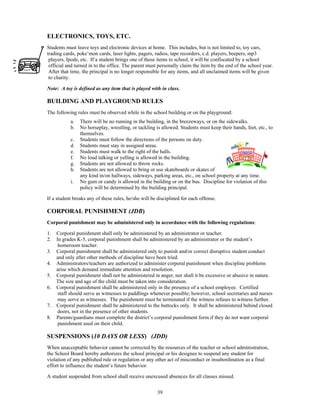 ELECTRONICS, TOYS, ETC.
Students must leave toys and electronic devices at home. This includes, but is not limited to, toy cars,
trading cards, poke’mon cards, laser lights, pagers, radios, tape recorders, c.d. players, beepers, mp3
 players, Ipods, etc. If a student brings one of these items to school, it will be confiscated by a school
 official and turned in to the office. The parent must personally claim the item by the end of the school year.
 After that time, the principal is no longer responsible for any items, and all unclaimed items will be given
 to charity.

Note: A toy is defined as any item that is played with in class.

BUILDING AND PLAYGROUND RULES
The following rules must be observed while in the school building or on the playground:
           a.   There will be no running in the building, in the breezeways, or on the sidewalks.
           b.   No horseplay, wrestling, or tackling is allowed. Students must keep their hands, feet, etc., to
                themselves.
           c.   Students must follow the directions of the persons on duty.
           d.   Students must stay in assigned areas.
           e.   Students must walk to the right of the halls.
           f.   No loud talking or yelling is allowed in the building.
           g.   Students are not allowed to throw rocks.
           h.   Students are not allowed to bring or use skateboards or skates of
                any kind in/on hallways, sideways, parking areas, etc., on school property at any time.
           i.   No gum or candy is allowed in the building or on the bus. Discipline for violation of this
                policy will be determined by the building principal.

If a student breaks any of these rules, he/she will be disciplined for each offense.

CORPORAL PUNISHMENT (JDB)
Corporal punishment may be administered only in accordance with the following regulations:

1.   Corporal punishment shall only be administered by an administrator or teacher.
2.   In grades K-5, corporal punishment shall be administered by an administrator or the student’s
      homeroom teacher.
3.   Corporal punishment shall be administered only to punish and/or correct disruptive student conduct
     and only after other methods of discipline have been tried.
4.   Administrators/teachers are authorized to administer corporal punishment when discipline problems
     arise which demand immediate attention and resolution.
5.   Corporal punishment shall not be administered in anger, nor shall it be excessive or abusive in nature.
     The size and age of the child must be taken into consideration.
6.   Corporal punishment shall be administered only in the presence of a school employee. Certified
      staff should serve as witnesses to paddlings whenever possible; however, school secretaries and nurses
      may serve as witnesses. The punishment must be terminated if the witness refuses to witness further.
7.   Corporal punishment shall be administered to the buttocks only. It shall be administered behind closed
      doors, not in the presence of other students.
8.   Parents/guardians must complete the district’s corporal punishment form if they do not want corporal
      punishment used on their child.

SUSPENSIONS (10 DAYS OR LESS) (JDD)
When unacceptable behavior cannot be corrected by the resources of the teacher or school administration,
the School Board hereby authorizes the school principal or his designee to suspend any student for
violation of any published rule or regulation or any other act of misconduct or insubordination as a final
effort to influence the student’s future behavior.

A student suspended from school shall receive unexcused absences for all classes missed.


                                                      39
 