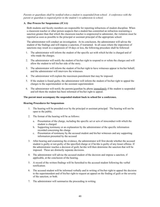 Parents or guardians shall be notified when a student is suspended from school. A conference with the
parent or guardian is required prior to the student’s re-admission to school.

A. Due Process for Suspensions (JCAA)
   Both students and faculty members are responsible for reporting infractions of student discipline. When
   a classroom teacher or other person suspects that a student has committed an infraction warranting a
   sanction greater than that which the classroom teacher is empowered to administer, the violation must be
   reported as soon as possible to the principal or assistant principal of the appropriate school.
   The administrator will conduct an investigation. At its conclusion, the administrator will advise the
   student of the findings and will impose a sanction, if warranted. In all cases where the imposition of
   sanctions may result in a suspension of 10 days or less, the following procedure shall be followed:
  1.        The administrator will inform the student of the specific act with which he/she is charged and of
            who made the charges.
  2.        The administrator will notify the student of his/her right to respond to or refute the charges and will
            allow the student to tell his/her side of the story.
  3.        The administrator will inform the student of his/her right to have witnesses appear in his/her behalf,
            and the administrator will interview the witnesses.
  4.        The administrator will explain the maximum punishment that may be imposed.
  5.        If the student is found guilty, the administrator will inform the student of his/her right to appeal the
            charges to the superintendent or the assistant superintendent.
  6.        The administrator will notify the parents/guardian by phone immediately if the student is suspended
            and tell them the student has been informed of his/her right to appeal.

The parent must accompany the suspended student back to school for a conference.

Hearing Procedures for Suspensions

       1.     The hearing will be presided over by the principal or assistant principal. The hearing will not be
              open to the public.
       2.     The format of the hearing will be as follows:
              a.   Presentation of the charge, including the specific act or acts of misconduct with which the
                   student is charged
              b.   Supporting testimony or an explanation by the administrator of the specific information
                   recorded concerning the charge
              c.   Presentation of testimony by the accused student and his/her witnesses and any supporting
                   information presented by the accused
       3.     After hearing and examining the evidence, the administrator will first decide whether the accused
              student is guilty or not guilty of the specified charge or if he/she is guilty of any lesser offense. If
              the administrator reaches a decision of guilt; he/she will then determine the sanction that will be
              imposed. These are distinctly separate decisions.
       4.     The administrator will advise the accused student of the decision and impose a sanction, if
              applicable, at the conclusion of the hearing.
       5.     A record of the written findings will be furnished to the accused student following the verbal
              notification.
       6.     The accused student will be informed verbally and in writing of his/her right to appeal the decision
              to the superintendent and of his/her right to request an appeal on the finding of guilt or the severity
              of the sanction, or both.
       7.     The administrator will summarize the proceeding in writing.




                                                            40
 