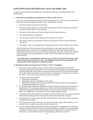 EXPULSIONS OR SUSPENSIONS OF 11 DAYS OR MORE (JDE)
A student may be expelled for committing any of the offenses identified as expellable offenses in the
discipline plan.

A. Due Process for Expulsions or Suspensions of 11 Days or More (JCAA)
    In all cases where the imposition of sanctions may be suspension of 11 days or more or expulsion, the
    student and the student’s parents/guardians will be notified of the following:
    1.   The specific charges made against the student
    2.   The nature of the evidence that is to be presented against the student and whether the evidence is
         to be presented by affidavit or oral testimony
    3.   The names of the witnesses and a brief summary of their expected testimony
    4.   The recommendation for punishment
    5.   The time, date, and place where a hearing of the accusation will be held
    6.   The student’s right to bring witnesses to testify in his/her behalf and/or to present affidavits at
         the hearing
    7.   The student’s right to be accompanied by his/her parents and/or counsel of his/her own choosing

     Official notification of the due process hearing will be given to the student and to the student’s
     parents/guardian not less than seven ( 7) calendar days before the date of the hearing, unless the
     parents and the child waive the seven (7) day notice requirement. The notice will be sent by certified
     mail or hand-delivered, and a signed letter or receipt will be obtained from the student or his/her
     parents/guardian.

     Any student that is recommended for expulsion may not return to school until the hearing is held
     and the School Board has made a decision. The building principal and the superintendent will
     determine if the child is dangerous to himself and others.

B. Hearing Procedures for Suspensions of 11 Days or More or Expulsions
    1.   The hearing in these instances will be conducted before the Superintendent or the Board of
         Education or designated Hearing Officer. The Lowndes County School District normally employs
         a Hearing Officer and, unless otherwise indicated, the hearing will be before the Hearing Officer.
         The accused student may bring an advisor of his/her own choosing to the hearing, at no expense to
         the school. This advisor may be an attorney, a parent, or guardian.
    2.   The format of the hearing will be:
         a. Presentation of the charge
         b. Supporting testimony or information on the charge
         c. Presentation of testimony by the accused student and his/her witnesses and any supporting
             information presented by the accused
    3.   The accused student will have an opportunity to hear and refute all testimony and evidence given
         against him/her. The student may present any evidence in his/her own behalf pertinent to the
         accusations made against him/her and may reply to charges or present witnesses in his/her own
         behalf. The student may cross-examine any witness testifying against him/her.
    4.   All findings of fact concerning guilt or innocence will be based solely upon the evidence presented
         and will be based upon proof by evidence of the breach with which he/she is charged.
    5.   No formal rules of evidence and/or procedure will be followed. The hearing will be conducted in
         an informal but fair manner.
    6.   All testimony will be given under oath. If a witness elects not to appear, his/her affidavit can be
         used and will be accepted and considered by the hearing officer.
    7.   A record of the proceedings held before the Board of Education or its representative will be kept
         either by a tape recording of the testimony or by documentation recorded by a court stenographer
         or reporter. The tapes and/or records will be filed with the superintendent and will be kept for a
         period of two years or until the student involved graduates, whichever occurs first.
                                                      41
 