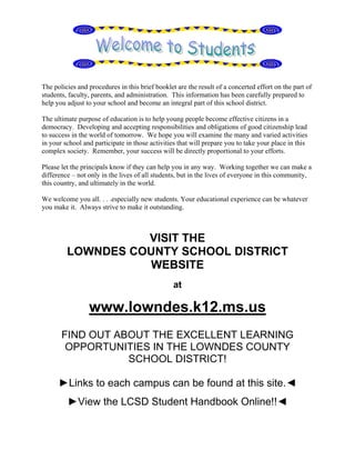 The policies and procedures in this brief booklet are the result of a concerted effort on the part of
students, faculty, parents, and administration. This information has been carefully prepared to
help you adjust to your school and become an integral part of this school district.

The ultimate purpose of education is to help young people become effective citizens in a
democracy. Developing and accepting responsibilities and obligations of good citizenship lead
to success in the world of tomorrow. We hope you will examine the many and varied activities
in your school and participate in those activities that will prepare you to take your place in this
complex society. Remember, your success will be directly proportional to your efforts.

Please let the principals know if they can help you in any way. Working together we can make a
difference – not only in the lives of all students, but in the lives of everyone in this community,
this country, and ultimately in the world.

We welcome you all. . . .especially new students. Your educational experience can be whatever
you make it. Always strive to make it outstanding.



                   VISIT THE
         LOWNDES COUNTY SCHOOL DISTRICT
                   WEBSITE
                                                 at

                 www.lowndes.k12.ms.us
       FIND OUT ABOUT THE EXCELLENT LEARNING
        OPPORTUNITIES IN THE LOWNDES COUNTY
                  SCHOOL DISTRICT!

      ►Links to each campus can be found at this site.◄
         ►View the LCSD Student Handbook Online!!◄
 