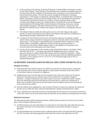 8.   At the conclusion of the hearing, the Board of Education or Hearing Officer will prepare a written
         record of their findings. These findings will be hand-delivered or mailed to the student within five
         (5) school days after the completion of the hearing, unless circumstances exist which prohibit the
         School Board from meeting. This time limit can be extended by the Board for extenuating
         circumstances. If the hearing is conducted by a Hearing Officer, as mentioned above, the Hearing
         Officer will prepare a written record of the finding of facts and recommendation for punishment.
         As stated above, the Board will within five (5) days (or after an extension) render a final
         conclusion and finding in regard to the student discipline. The Board will review the finding and
         recommendation of the Hearing Officer and the transcript of the hearing, if necessary, and any
         other pertinent information. Thereafter, the Board will make its decision. The decision of the
         Board will be hand-delivered or mailed to the student no later than five (5) working days after the
         hearing.
    9.   If the Board of Education finds the student guilty of some or all of the charges made against
         him/her, the school record and previous conduct of the student will be taken into consideration in
         determining the discipline administered to the student.
    10. A student will not be allowed to return to the school setting, under any circumstance, wherein
        school violence, drugs and alcohol, or dangerous conduct is committed, which is detrimental to the
        school system. The principal or superintendent may recommend a denial of admission, which
        shall be effective immediately, pending the conclusion of the due process procedure, if
        circumstances exist wherein a deadly weapon, drugs, or other dangerous circumstances were
        involved, which will be detrimental to the school system.
    11. The due process requirements of the Lowndes County School District Board - specifically, “Policy
        Describer Code JCAA” - is the policy upon which this handbook provision is premised. Any
        provisions, hereof, in conflict with this District policy shall be overruled by said policy. Further,
        Mississippi Code Sections 37-11-55, et. seq., are the areas upon which this handbook procedure is
        premised, as well as Sections 37-9-71; 37-5-9; 37-11-92 of the Mississippi Code of 1972, as
        amended and annotated.

SUSPENSION AND EXPULSION OF SPECIAL EDUCATION STUDENTS (JCA)
Discipline Procedures
(1) School personnel may order the removal of a child for no more than ten (10) consecutive school days
    to the extent that such removal would be applied to a child without a disability for the same offense
    or if the child’s behavior is deemed to be dangerous.
(2) Additional removals of not more than ten (10) consecutive days in the same school year for separate
    incidents of misconduct may be ordered as long as those removals do not constitute a change in
    placement. A change in placement occurs when a series of removals is made that constitute a pattern
    due to the child being removed for more than ten (10) school days in a school year, and because of
    factors such as length of each removal, the total amount of time the child is removed, and the proximity
    of the removals to one another.
(3) After the child has been suspended for a total of twenty (20) days for school rule violations, the school will
    provide services within the school, unless the child represents a danger to himself/herself or others.
(4) After a child has been removed from his/her current placement for more than ten (10) cumulative school days
    in the same school year, the local school district must provide services during any subsequent days of removal.

Behavioral Assessment
The following procedures shall be implemented when a child has been removed for more than ten (10) school
days or when a change in placement occurs.
(1) An IEP Committee must meet either before or no later than ten (10) school days after either first removing
    the child for more than ten (10) school days or commencing a removal that constitutes a change in
    placement.
(2) A Functional Behavioral Assessment must be conducted and the results reviewed by the IEP Committee.
    The IEP Committee will develop appropriate behavioral interventions to be addressed on the IEP.

                                                     42
 