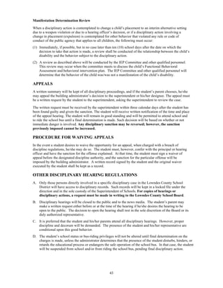 Manifestation Determination Review

When a disciplinary action is contemplated to change a child’s placement to an interim alternative setting
due to a weapon violation or due to a hearing officer’s decision, or if a disciplinary action involving a
change in placement (expulsion) is contemplated for other behavior that violated any rule or code of
conduct of the public agency that applies to all children, the following must occur:
(1) Immediately, if possible, but in no case later than ten (10) school days after the date on which the
    decision to take that action is made, a review shall be conducted of the relationship between the child’s
    disability and the behavior subject to the disciplinary action.
(2) A review as described above will be conducted by the IEP Committee and other qualified personnel.
    This review may occur when the committee meets to discuss the child’s Functional Behavioral
    Assessment and behavioral intervention plan. The IEP Committee and other qualified personnel will
    determine that the behavior of the child was/was not a manifestation of the child’s disability.

APPEALS
A written summary will be kept of all disciplinary proceedings, and if the student’s parent chooses, he/she
may appeal the building administrator’s decision to the superintendent or his/her designee. The appeal must
be a written request by the student to the superintendent, asking the superintendent to review the case.

The written request must be received by the superintendent within three calendar days after the student has
been found guilty and given the sanction. The student will receive written notification of the time and place
of the appeal hearing. The student will remain in good standing and will be permitted to attend school and
to ride the school bus until a final determination is made. Such decision will be based on whether or not
immediate danger is involved. Any disciplinary sanction may be reversed; however, the sanction
previously imposed cannot be increased.

PROCEDURE FOR WAIVING APPEALS
In the event a student desires to waive the opportunity for an appeal, when charged with a breach of
discipline regulations, he/she may do so. The student must, however, confer with the principal or hearing
officer and have the sanction for the offense explained. At that time, the student must sign a waiver of
appeal before the designated discipline authority, and the sanction for the particular offense will be
imposed by the building administrator. A written record signed by the student and the original waiver
executed by the student shall be kept as a record.

OTHER DISCIPLINARY HEARING REGULATIONS
A. Only those persons directly involved in a specific disciplinary case in the Lowndes County School
   District will have access to disciplinary records. Such records will be kept in a locked file under the
   direction and in the sole custody of the Superintendent of Schools. For copies of hearings or
   disciplinary actions, a request must be made in writing to the Lowndes County School Board.
B. Disciplinary hearings will be closed to the public and to the news media. The student’s parent may
   make a written request either before or at the time of the hearing if he/she desires the hearing to be
   open to the public. The decision to open the hearing shall rest in the sole discretion of the Board or its
   duly authorized representative.
C. It is preferred that the student and his/her parents attend all disciplinary hearings. However, proper
   discipline and decorum will be demanded. The presence of the student and his/her representative are
   conditional upon this good behavior.
D. The student’s school status or bus-riding privileges will not be altered until final determination on the
   charges is made, unless the administrator determines that the presence of the student disturbs, hinders, or
   retards the educational process or endangers the safe operation of the school bus. In that case, the student
   will be suspended from school and/or from riding the school bus, pending final disciplinary action.




                                                     43
 