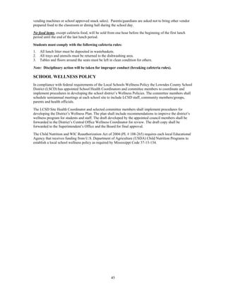 vending machines or school approved snack sales). Parents/guardians are asked not to bring other vendor
prepared food to the classroom or dining hall during the school day.

No food items, except cafeteria food, will be sold from one hour before the beginning of the first lunch
period until the end of the last lunch period.

Students must comply with the following cafeteria rules:
1.   All lunch litter must be deposited in wastebaskets.
2.   All trays and utensils must be returned to the dishwashing area.
3.   Tables and floors around the seats must be left in clean condition for others.

Note: Disciplinary action will be taken for improper conduct (breaking cafeteria rules).

SCHOOL WELLNESS POLICY
In compliance with federal requirements of the Local Schools Wellness Policy the Lowndes County School
District (LSCD) has appointed School Health Coordinators and committee members to coordinate and
implement procedures in developing the school district’s Wellness Policies. The committee members shall
schedule semiannual meetings at each school site to include LCSD staff, community members/groups,
parents and health officials.

The LCSD Site Health Coordinator and selected committee members shall implement procedures for
developing the District’s Wellness Plan. The plan shall include recommendations to improve the district’s
wellness program for students and staff. The draft developed by the appointed council members shall be
forwarded to the District’s Central Office Wellness Coordinator for review. The draft copy shall be
forwarded to the Superintendent’s Office and the Board for final approval.

The Child Nutrition and WIC Reauthorization Act of 2004 (PL # 108-265) requires each local Educational
Agency that receives funding from U.S. Department of Agriculture (USDA) Child Nutrition Programs to
establish a local school wellness policy as required by Mississippi Code 37-13-134.




                                                      45
 