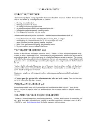 ***PUBLIC RELATIONS***

STUDENT SUPPORT/PRIDE
The relationship of peers is very important to the success of students in school. Students should show they
care for one another by following these acts of kindness:

1.   Showing concern for others
2.   Helping classmates with studies
3.   Including classmates in group activities
4.   Including classmates in after school activities (sports, etc.)
5.   Relating personal experiences in a positive manner
6.   Providing social interaction with one another

Students should also have pride in their school. Students should demonstrate this pride by:

1.   Using the wastebasket, instead of littering the classrooms, halls, or campus
2.   Helping keep the campus neat and clean by picking up paper and trash
3.   Being courteous to fellow students, teachers, and guests
4.   Being clean, well-mannered, helpful, and pleasant to others
5.   Respecting school property and staff at all times

VISITORS TO THE SCHOOLS (KM)
Parents are welcome and encouraged to visit the district’s schools. To insure the orderly operation of the
schools, to protect students and faculty from contact with undesirable and/or unauthorized persons, and to
protect instructional time, visitors must go to the principal’s office upon arrival on campus. The principal
will, at his/her discretion, admit visitors to the campus. Persons who are on campus without the principal’s
permission will be considered trespassers and may be subject to arrest and prosecution to the full extent of
the law.

Teachers shall be informed of the day and time of classroom visits to avoid any conflicts with the school
schedule and to protect instructional time. Parents who have been invited to an assembly program may
report directly to the gym or auditorium.

Students are not allowed to bring guests to school as this may cause a hardship on both teachers and
students.

All visitors must sign in at the office before going to any other part of the campus. They must also sign
out in the office when they leave campus.

PARENTAL INVOLVEMENT (LA)
Parental support adds to the effectiveness of the educational process of the Lowndes County School
District. Parents are urged to assist with school programs and to respond to surveys and other requests
for input.

COLUMBUS AIRFORCE BASE SCHOOL LIAISON
The LCSD values and appreciates our relationship with the Columbus Air Force Base. In partnership with
the CAFB, the School Liaison Officer is available to facilitate transitioning challenges. Please call 662-
434-2792 or email slo@columbus.af.mil for further assistance and information.




                                                         46
 
