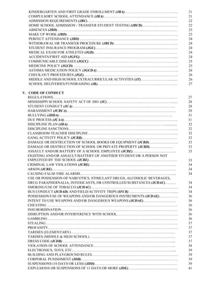 KINDERGARTEN AND FIRST GRADE ENROLLMENT (JBA)……………………………………...            21
  COMPULSORY SCHOOL ATTENDANCE (JBA)……………………………………………………..                  21
  ADMISSION REQUIREMENTS (JBC)………………………………………………………………….                    22
  HOME SCHOOL ADMISSION / TRANSFER STUDENT TESTING (JBCD)…………………………         22
  ABSENCES (JBD)………………………………………………………………….…….………………                         23
  MAKE UP WORK (JBD)…………………………………………………………………………………                         23
  PERFECT ATTENDANCE (JBD) ……………………………………………………………………….                     24
  WITHDRAWAL OR TRANSFER PROCEDURE (JBCD)……………………………………………...               24
  STUDENT INSURANCE PROGRAM (JGC)……………………………………………………………                    24
  MEDICAL EXAM FOR ATHLETES (JGD)…………………………………………………………….                   24
  ACCIDENTS/FIRST AID (JGFG)…………………………………………………………………….....                 24
  COMMUNICABLE DISEASES (JGCC)…………………………………………………………………                     25
  MEDICINE POLICY (JGCD) …………………………………………………………….……………...                   25
  ASTHMA MEDICATION POLICY (JGCDA)…………………………………………………………...                 26
  CHECK-OUT PROCEDURES (JGE)……………………………….……………………………………                     26
  MIDDLE AND HIGH-SCHOOL EXTRACURRICULAR ACTIVITIES (JT)…………………….........   26
  SCHOOL DELIVERIES/FUNDRAISING (JK)…………………………………………….……………                 27

V. CODE OF CONDUCT
   REGULATIONS…………………………………………………………………………………………..                          27
   MISSISSIPPI SCHOOL SAFETY ACT OF 2001 (JC)………………………...……………….…….......   28
   STUDENT CONDUCT (JCA)…………………………………………………………………………..                      28
   HARASSMENT (JCBCA)…………………………………………………………..……………………                       29
   BULLYING (JDDA)…………………………………………………………………………………..                         31
   DUE PROCESS (JCAA)…………………………………………………………………………………..                      31
   DISCIPLINE PLAN (JDA)………………………………………………………………………..............           32
   DISCIPLINE SANCTIONS………………………………………………………………………………..                     32
   CLASSROOM TEACHER DISCIPLINE…………………………………………………….…………...                 32
   GANG ACTIVITY POLICY (JCBB)…………………………………………………………….……….                  32
   DAMAGE OR DESTRUCTION OF SCHOOL BOOKS OR EQUIPMENT (JCBD)….………………...     33
   DAMAGE OR DESTRUCTION OF SCHOOL OR PRIVATE PROPERTY (JCBD)………………..       33
   ASSAULT AND/OR BATTERY OF A SCHOOL EMPLOYEE (JCBE)…………………….………...        33
   FIGHTING AND/OR ASSAULT/BATTERY OF ANOTHER STUDENT OR A PERSON NOT
   EMPLOYED BY THE SCHOOL (JCBE)…………..……………………………………………………                  33
   CRIMINAL LAW VIOLATIONS (JCBE)……………………………………………………………....                34
   ARSON (JCBE)……..……………………………………………………………………………………                         34
   CAUSING FALSE FIRE ALARMS………………………………………………….………………......                34
   USE OR POSSESSION OF NARCOTICS, STIMULANT DRUGS, ALCOHOLIC BEVERAGES,
   DRUG PARAPHERNALIA, INTOXICANTS, OR CONTROLLED SUBSTANCES (JCDAC)………     34
   SMOKING/USE OF TOBACCO (JCDAC) ………………………………………………………………                  34
   BUS CONDUCT (JCDAD) AND FIELD/ACTIVITY TRIPS (IFCB) ….…………………………….....   34
   POSSESSION/USE OF WEAPONS AND/OR DANGEROUS INSTRUMENTS (JCDAE)…………….     36
   INTENT TO USE WEAPONS AND/OR DANGEROUS WEAPONS (JCDAE)………………………          36
   CHEATING ……………………………………………………………………………………………….                           36
   INSUBORDINATION………………………………………………………………..……………………                        36
   DISRUPTION AND/OR INTERFERENCE WITH SCHOOL……………………………………………              36
   GAMBLING ………………………………………………………………………………………………                            36
   STEALING………………………………………………………………………………………………...                          37
   PROFANITY……………………………………………………………………………………………….                           37
   TARDIES (ELEMENTARY)…………………………………………………………………………....                     37
   TARDIES (MIDDLE & HIGH SCHOOL)………………………………………………………………                   37
   DRESS CODE (JCDB) ……………………………………………………………………………….....                    37
   VIOLATION OF SCHOOL ATTENDANCE…………………………………………….……………..                  38
   ELECTRONICS, TOYS, ETC………………………………..………………………………………......                39
   BUILDING AND PLAYGROUND RULES………………………………………………………………                    39
   CORPORAL PUNISHMENT (JDB)………………………………………………………………………                     39
   SUSPENSIONS (10 DAYS OR LESS) (JDD)……………………………………………………………               39
   EXPULSIONS OR SUSPENSIONS OF 11 DAYS OR MORE (JDE)…………………………………...       41
 
