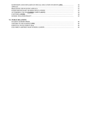 SUSPENSION AND EXPULSION OF SPECIAL EDUCATION STUDENTS (JDE)………………….   42
  APPEALS………………………………………………………………………………………………….                          43
  PROCEDURE FOR WAIVING APPEALS……………………………………………………………….                 43
  OTHER DISCIPLINARY HEARING REGULATIONS………………………………………………....           43
  AUTOMOBILE USE ON CLOSED CAMPUS (JGFF)…………………………………………………              44
  CAFETERIA (JGHR)……………………………………………………………………………………                       44
  SCHOOL WELLNESS POLICY………………………………………………………………………….                    45

VI. PUBLIC RELATIONS
    STUDENT SUPPORT/PRIDE……………………..………………………………………………………                 46
    VISITORS TO THE SCHOOLS (KM)….…………………………………………………………………              46
    PARENTAL INVOLVEMENT (LA)…………………………..………………………………………….               46
    COLUMBUS AIRFORCE BASE SCHOOL LIAISON………..………………………………………….          46
 
