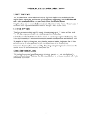 ***SCHOOL DISTRICT ORGANIZATION***


POLICY MANUALS
This student handbook contains abbreviated versions of policies and procedures most relevant to the
students, faculty, parents, and administrators of both elementary and secondary students. Divisions and
policy codes are aligned with the Lowndes County School Board Policy Manual.
Complete policies may be found in the Lowndes County School Board Policy Manual. There are copies of
this manual in the Superintendent’s Office and in the Principal’s Office of each school.

SCHOOL DAY (AE)
The school day must provide at least 330 minutes of instruction per day or 27 ½ hours per 5-day week.
Two 60% days per year are also allowed, excluding early release Wednesdays.
School officials will not be held responsible for students on school campuses prior to the beginning of the
school day or after school is dismissed unless they are under the direct supervision of an authorized adult.
No school in the district will participate in activities that require any student to miss more than 20 class
periods in courses for which grades and/or units of credit are issued during the school year.
Instruction is the primary focus of the school day. Please help us keep interruptions to a minimum so that
students receive the maximum amount of instructional time.

EXTENDED SCHOOL (AE)
This district offers extended school for promotion to students in grades 6-12 who meet the district’s
requirement for attendance. The district also offers extended school for enrichment to students in K-5 when
federal funds are available.




                                                       1
 