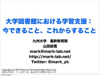大学図書館における学習支援：
 今できること、これからすること
                              九州大学 基幹教育院
                                   山田政寛
                            mark@mark-lab.net
                            http://mark-lab.net/
                             Twitter: @mark_yk

 Copyright (c) 2013 Masanori Yamada All Rights Reserved.
 著者に許可無く、メール添付・紙・Web上等での再配布を禁止します
13年3月28日木曜日
 