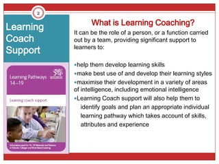 2

                 What is Learning Coaching?
Learning   It can be the role of a person, or a function carried
Coach      out by a team, providing significant support to
           learners to:
Support
           help them develop learning skills
           make best use of and develop their learning styles
           maximise their development in a variety of areas
           of intelligence, including emotional intelligence
           Learning Coach support will also help them to
              identify goals and plan an appropriate individual
              learning pathway which takes account of skills,
              attributes and experience
 