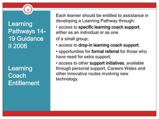 4
               Each learner should be entitled to assistance in
               developing a Learning Pathway through:
Learning       • access to specific learning coach support,
Pathways 14-   either as an individual or as one
19 Guidance    of a small group;
II 2006        • access to drop-in learning coach support;
               • opportunities for formal referral for those who
               have need for extra support;
               • access to other support initiatives, available
Learning       through personal support, Careers Wales and
               other innovative routes involving new
Coach          technology.
Entitlement
 
